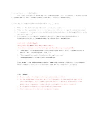 E x a m p l e S t a t e m e n t o f t h e P r o b l e m :
T h e r e s e a r c h e r s a i m s t o k n o w t h e D i s c r e t e N e g a t i v e E m o t i o n s a n d C u s t o m e r D i s s a t i s f a c t i o n
R e s p o n s e s A m o n g t h e Q u i c k S e r v i c e R e s t a u r a n t A l o n g K a t i p u n a n Q u e z o n C i t y .
S p e c i f i c a l l y , t h e s t u d y a i m e d t o a n s w e r t h e f o l l o w i n g q u e s t i o n s :
1 . W h a t a r e t h e c h a r a c t e r i s t i c s o f a q u i c k s e r v i c e r e s t a u r a n t ?
2 . W h a t a r e t h e n e g a t i v e e m o t i o n s a n d c u s t o m e r d i s s a t i s f a c t i o n i n a q u i c k s e r v i c e r e s t a u r a n t ?
3 . H o w a r e t h e s e n e g a t i v e e m o t i o n s a n d d i s s a t i s f a c t i o n c o n t r i b u t e s t o t h e i m a g e o f t h e s e q u i c k
s e r v i c e r e s t a u r a n t s ?
4 . I s t h e r e a s ig n if ic a n t r e la t io n s h ip b e t w e e n a d is c r e e t n e g a t iv e e m o t io n s a n d c u s t o m e r
d is s a t is f a c t io n t o t h e o v e r a ll p e r f o r m a n c e o f a Q u ic k S e r v ic e R e s t a u r a n t ?
A c t i v i t y # 1 : ( I n d i v i d u a l )
- U n d e r l i n e t h e k e y w o r d s f o c u s o f t h e s t u d y .
- C o n s t r u c t a s t a t e m e n t o f t h e p r o b l e m o n t h e f o l l o w i n g r e s e a r c h t i t l e s :
1 . “ T o u r G u i d e P e r f o r m a n c e a n d T o u r i s t S a t i s f a c t i o n : a S t u d y o f t h e P a c k a g e T o u r s i n a
S e l e c t e d T r a v e l A g e n c i e s I n M e t r o M a n i l a ”
2 . “ T i p p i n g a n d S e r v i c e Q u a l i t y o f a F i n e D i n i n g R e s t a u r a n t ”
3 . “ P a m p a n g a a s a C u l i n a r y T o u r i s m D e s t i n a t i o n ”
A c t i v i t y # 2 : F o r m a g r o u p c o m p o s e d o f 3 m e m b e r s . L e t t h e s t u d e n t s c o n v e n i e n t l y s e l e c t
t h e i r m e m b e r s . A r r a n g e t h e m i n a c i r c u l a r f o r m . E l e c t a g r o u p l e a d e r , s e c r e t a r y .
A s s i g n m e n t :
1 . E a c h m e m b e r s h o u l d p r e s e n t a t o p i c , a t i t l e , a n d a p r o b l e m .
2 . O n t h e f o l l o w i n g m e e t i n g , e a c h g r o u p s h o u l d p r e s e n t i t s o w n r e s e a r c h t o p i c a n d a
r e s e a r c h p r o b l e m . ( I t s h o u l d b e p r e s e n t e d i n f r o n t o f t h e c l a s s , m a k e s u r e t h a t t h e
p r e s e n t e r m u s t p r o v i d e a v i s u a l a i d a n d s h o u l d p r e s e n t w i t h o u t r e a d i n g . )
3 . H a v e t h e c l a s s a n a l y z e a n d c r i t i c i z e t h e p r e s e n t e d t i t l e .
4 . T h e b e s t t o p i c w i l l b e t h e b a s i s f o r t h e t i t l e d e f e n s e .
 