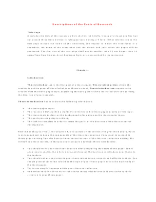 D e s c r i p t i o n s o f t h e P a r t s o f R e s e a r c h
T i t l e P a g e
i t i n c l u d e s t h e t i t l e o f t h e r e s e a r c h w h i c h s h a l l s t a t e d b r i e f l y . I t m a y o f a t l e a s t o n e l i n e b u t
n o t e x c e e d t h r e e l i n e s w r i t t e n i n f u l l u p p e r c a s e m a k i n g a V f o r m . O t h e r i n f o r m a t i o n i n t h e
t i t l e p a g e i n c l u d e t h e n a m e o f t h e u n i v e r s i t y , t h e d e g r e e t o w h i c h t h e r e s e a r c h e r i s a
c a n d i d a t e , t h e n a m e o f t h e r e s e a r c h e r a n d t h e m o n t h a n d y e a r w h e n t h e p a p e r w i l l b e
p r e s e n t e d . T h e f o n t s i z e o f t h e t i t l e p a g e s h a l l n o t b e s m a l l e r t h a n 1 2 n o t b i g g e r t h a n 1 4
u s i n g T i m e N e w R o m a n , A r i a l , B o o k m a n S t y l e , o r a s p r e s c r i b e d b y t h e i n s t i t u t i o n .
C h a p t e r I
I n t r o d u c t i o n
T h e s i s i n t r o d u c t i o n i s t h e f i r s t p a r t o f a t h e s i s p a p e r . T h e s i s i n t r o d u c t i o n a l l o w s t h e
r e a d e r s t o g e t t h e g e n e r a l i d e a o f w h a t y o u r t h e s i s i s a b o u t . T h e s i s i n t r o d u c t i o n a c q u a i n t s t h e
r e a d e r s w i t h t h e t h e s i s p a p e r t o p i c , e x p l a i n i n g t h e b a s i c p o i n t s o f t h e t h e s i s r e s e a r c h a n d p o i n t i n g
t h e d i r e c t i o n o f y o u r r e s e a r c h .
T h e s i s i n t r o d u c t i o n h a s t o c o n t a i n t h e f o l l o w i n g i n f o r m a t i o n :
 T h e t h e s i s p a p e r t o p i c ;
 T h e r e a s o n s w h i c h p u s h e d a s t u d e n t t o w r i t e h i s o r h e r t h e s i s p a p e r e x a c t l y o n t h i s t o p i c ;
 T h e t h e s i s t o p i c p r e f a c e , o r t h e b a c k g r o u n d i n f o r m a t i o n o n t h e t h e s i s p a p e r t o p i c ;
 T h e g o a l s y o u a r e g o i n g t o a c h i e v e ;
 T h e t a s k s t o c o m p l e t e i n o r d e r t o a t t a i n t h e g o a l s , o r t h e d i r e c t i o n o f t h e t h e s i s r e s e a r c h
d e v e l o p m e n t ;
R e m e m b e r t h a t y o u r t h e s i s i n t r o d u c t i o n h a s t o c o n t a i n a l l t h e i n f o r m a t i o n p r e s e n t e d a b o v e . B u t i t
i s n o t e n o u g h j u s t t o k n o w t h e c o m p o n e n t s o f t h e t h e s i s i n t r o d u c t i o n i f y o u w a n t t o s u c c e e d i n
t h e s i s p a p e r w r i t i n g . Y o u a l s o h a v e t o k n o w s e v e r a l s e c r e t s o f t h e t h e s i s i n t r o d u c t i o n w r i t i n g . W e
w i l l t e l l y o u t h e s e s e c r e t s , s o t h a t y o u c o u l d p r e p a r e a b r i l l i a n t t h e s i s i n t r o d u c t i o n .
 Y o u s h o u l d w r i t e y o u r t h e s i s i n t r o d u c t i o n a f t e r c o m p o s i n g t h e e n t i r e t h e s i s p a p e r . I t w i l l
a l l o w y o u t o a n a l y z e t h e w h o l e w o r k , a n d d i s c o v e r t h e b e s t w a y t o i n t r o d u c e y o u r t h e s i s t o
t h e r e a d e r s .
 Y o u s h o u l d n o t u s e a n y t e r m s i n y o u r t h e s i s i n t r o d u c t i o n , s i n c e i t c a n b a f f l e t h e r e a d e r s . Y o u
s h o u l d p r e s e n t t h e t e r m s r e l a t e d t o t h e t o p i c o f y o u r t h e s i s p a p e r o n l y i n t h e m a i n b o d y o f
t h e t h e s i s p a p e r .
 T r y t o u s e s i m p l e l a n g u a g e w i t h i n y o u r t h e s i s i n t r o d u c t i o n .
 R e m e m b e r t h a t o n e o f t h e m a i n t a s k s o f t h e t h e s i s i n t r o d u c t i o n i s t o a t t r a c t t h e r e a d e r s ’
a t t e n t i o n t o y o u r t h e s i s p a p e r .
 