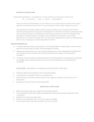 H y p o t h e s e s o f t h e S t u d y
F o r m u l a t e H y p o t h e s e s – A h y p o t h e s i s i s a n e d u c a t e d g u e s s a b o u t h o w t h i n g s w o r k :
" I f _ _ _ _ _ [ I d o t h i s ] _ _ _ _ _ , t h e n _ _ _ _ _ [ t h i s ] _ _ _ _ _ w i l l h a p p e n . "
Y o u m u s t s t a t e y o u r h y p o t h e s i s i n a w a y t h a t y o u c a n e a s i l y m e a s u r e , a n d o f c o u r s e , y o u r
h y p o t h e s i s s h o u l d b e c o n s t r u c t e d i n a w a y t o h e l p y o u a n s w e r y o u r o r i g i n a l q u e s t i o n .
T h e h y p o t h e s i s m u s t b e w o r d e d s o t h a t i t c a n b e t e s t e d i n y o u r e x p e r i m e n t . D o t h i s b y
e x p r e s s i n g t h e h y p o t h e s i s u s i n g y o u r i n d e p e n d e n t v a r i a b l e ( t h e v a r i a b l e y o u c h a n g e d u r i n g
y o u r e x p e r i m e n t ) a n d y o u r d e p e n d e n t v a r i a b l e ( t h e v a r i a b l e y o u o b s e r v e - c h a n g e s i n t h e
d e p e n d e n t v a r i a b l e d e p e n d o n c h a n g e s i n t h e i n d e p e n d e n t v a r i a b l e ) . I n f a c t , m a n y
h y p o t h e s e s a r e s t a t e d e x a c t l y l i k e t h i s : " I f a p a r t i c u l a r i n d e p e n d e n t v a r i a b l e i s c h a n g e d , t h e n
t h e r e i s a l s o a c h a n g e i n a c e r t a i n d e p e n d e n t v a r i a b l e . "
E x a m p l e H y p o t h e s e s
 " I f I o p e n t h e f a u c e t [ f a u c e t o p e n i n g s i z e i s t h e i n d e p e n d e n t v a r i a b l e ] , t h e n i t w i l l i n c r e a s e
t h e f l o w o f w a t e r [ f l o w o f w a t e r i s t h e d e p e n d e n t v a r i a b l e ] .
 " R a i s i n g t h e t e m p e r a t u r e o f a c u p o f w a t e r [ t e m p e r a t u r e i s t h e i n d e p e n d e n t v a r i a b l e ] w i l l
i n c r e a s e t h e a m o u n t o f s u g a r t h a t d i s s o l v e s [ t h e a m o u n t o f s u g a r i s t h e d e p e n d e n t
v a r i a b l e ] . "
 " I f a p l a n t r e c e i v e s f e r t i l i z e r [ h a v i n g f e r t i l i z e r i s t h e i n d e p e n d e n t v a r i a b l e ] , t h e n i t w i l l g r o w
t o b e b i g g e r t h a n a p l a n t t h a t d o e s n o t r e c e i v e f e r t i l i z e r [ p l a n t s i z e i s t h e d e p e n d e n t
v a r i a b l e ] . "
L e t ’s r e v i e w : H y p o t h e s e s i s a m a k i n g a p o s s i b l e o u t c o m e o f t h e s t u d y
• T e n t a t i v e t h e o r e t i c a l s c h e m e f o r t h e r e s e a r c h p r o b le m
• T h e h y p o t h e s i s s h o u l d b e s t a t e d i n a t e s t a b l e f o r m
• N u l l h y p o t h e s i s s h o u l d b e s t a t e d . S t a t e d i n t h e n e g a t i v e t o m a k e i t e a s i e r t o p r o v e o r
d i s a p p r o v e
• Q u a l i t a t i v e r e s e a r c h d o e s n o t t e s t h y p o t h e s i s
S i g n i f i c a n c e o f t h e S t u d y
• W h o w i l l b e n e f i t f r o m y o u r s t u d y ? H o w w i l l t h e y b e n e f i t ?
• T h i s s h o u l d s t a t e w h y t h e p r o b l e m i n v e s t i g a t e d i s i m p o r t a n t a n d w h a t s i g n i f i c a n c e t h e
r e s u l t h a v e .
• S t a t e m e n t o n r e l e v a n c e f e l t n e e d s ,
• P o t e n t i a l c o n t r i b u t i o n o f t h e r e s e a r c h t o n e w k n o w l e d g e
• P o l i c y i m p l i c a t i o n s a n d o t h e r p o s s i b l e u s e s f o r i t s r e s u l t s
 