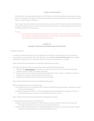 S c o p e a n d L i m i t a t i o n
T h i s t e l l s t h e c o v e r a g e a n d b o u n d a r i e s o f t h e s t u d y . I t t e l l s t h e a t t r i b u t e s a n d c h a r a c t e r i s t i c s
t h a t a r e i n c l u d e d o r e x c l u d e d . S c o p e a n d L i m i t a t i o n m a y b e a p p l i c a b l e t o p l a c e , t i m e , p e o p l e ,
v a l u e o r o t h e r f a c t o r s . ( B o u i n g )
T h e " s c o p e " s e c t i o n i s w h e r e y o u l i s t w h a t y o u a r e d o i n g . T h e " b o u n d s " s e c t i o n i s w h e r e y o u
s e t t h e b o u n d a r i e s a n d y o u l i s t s o m e t h i n g e x p l i c i t l y t h a t y o u a r e n o t d o i n g b e c a u s e t h e y a r e
o u t s i d e t h e b o u n d s o f t h e p r o j e c t .
A c t i v i t y :
1 . E a c h m e m b e r o f t h e g r o u p s h o u l d w o r k o n C h a p t e r 1 ( I n t r o d u c t i o n , S t a t e m e n t o f
t h e P r o b l e m , H y p o t h e s i s , S i g n i f i c a n c e o f t h e S t u d y , S c o p e a n d L i m i t a t i o n ) . R e a d y t o
p r e s e n t o n t h e f o l l o w i n g w e e k t h e o u t c o m e .
C h a p t e r I I
R E V I E W O F R E L A T E D S T U D I E S A N D L I T E R A T U R E
R e l a t e d L i t e r a t u r e
A r e v i e w o f r e l a t e d l i t e r a t u r e i s a n i n t e g r a l p a r t o f t h e s e s o r d i s s e r t a t i o n s . I t m a y a l s o b e a
r e q u i r e d p a r t o f p r o p o s a l s . T h e m a i n p u r p o s e o f a r e v ie w o f r e l a t e d l i t e r a t u r e i s t o a n a l y z e
s c i e n t i f i c w o r k s b y o t h e r r e s e a r c h e r s t h a t y o u u s e d f o r i n v e s t i g a t i o n c r i t i c a l l y .
H o w t o W r i t e t h e I n t r o d u c t i o n o f a R e v i e w o f R e l a t e d L i t e r a t u r e
I n o r d e r t o m a k e t h e I n t r o d u c t i o n e l a b o r a t e l y , t a k e t h e f o l l o w i n g s t e p s :
1 . I d e n t i f y t h e g e n e r a l t o p i c o f t h e s o u r c e s u n d e r d i s c u s s i o n . T h u s , y o u w i l l p r o v i d e t h e
c o n t e x t o f y o u r r e v i e w o f r e l a t e d l i t e r a t u r e ;
2 . D i s c u s s w h a t w a s a l r e a d y p r e s e n t e d a b o u t t h e t o p i c o f y o u r p a p e r : c o n f l i c t s i n a t h e o r y ,
c o n c l u s i o n s , g a p s i n r e s e a r c h a n d s c h o l a r s h i p , e t c .
3 . E x p l a i n w h y t h e l i t e r a t u r e u s e d i s w o r t h r e v i e w i n g .
H o w t o W r i t e t h e B o d y o f a R e v i e w o f R e l a t e d L i t e r a t u r e
W h e n w r i t i n g t h e B o d y , d o t h e f o l l o w i n g :
 G r o u p t h e s o u r c e s a c c o r d i n g t o t h e i r c o m m o n d o m i n a t o r s ( a p p r o a c h e s , o b j e c t i v e s o r a n y
s p e c i f i c c h r o n o l o g i e s ) ;
 G i v e t h e e x a m p l e s o f h o w t o s o r t o u t t h e s e g r o u p s . U s e q u o t a t i o n s , e v i d e n c e s , d a t a , e t c .
T h e y w i l l m a k e y o u r r e v i e w o f r e l a t e d l i t e r a t u r e m o r e v a l i d .
H o w t o W r i t e t h e C o n c l u s i o n o f a R e v i e w o f R e l a t e d L i t e r a t u r e
T o m a k e t h e C o n c l u s i o n , d o t h e f o l l o w i n g :
 S u m m a r i z e t h e c o n t r i b u t i o n s o f t h e l i t e r a t u r e s o u r c e s m a d e t o t h e a r e a o f s t u d y y o u
i n v e s t i g a t e . M a i n t a i n t h e c e n t r a l f o c u s i n t h e I n t r o d u c t i o n ;
 G i v e a k i n d o f i n s i g h t i n t o t h e r e l a t i o n s h i p b e t w e e n t h e t o p i c o f y o u r r e v i e w a n d a l a r g e r
s t u d y a r e a ( e . g . a d i s c i p l i n e , a s c i e n t i f i c e n d e a v o r , e t c . )
 