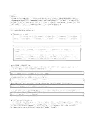C i t a t i o n
I t i s a w a y o f s t r e n g t h e n i n g o r c o n c r e t i z i n g o n e ’s i d e a b y c i t i n g t h e s i m i l a r o r r e l e v a n t i d e a s o r
f i n d i n g s o f o t h e r r e s e a r c h e r s a n d a u t h o r i t i e s . D o c u m e n t a t i o n w a s d o n e t h r o u g h f o o t n o t i n g o r
p a r e n t h e r i c a l r e f e r e n c e c i t a t i o n . M o d e r n w r i t e r s i s n o w u s i n g p a r e n t h e r i c a l r e f e r e n c e s t y l e . T h e
s t y l e i s c a l l e d “ A m e r i c a n P s y c h o l o g i c a l A s s o c i a t i o n s t y l e ” o r A P A s t y l e
E x a m p l e s o f A P A s t y l e o f c i t a t i o n
W o r k s b y s i n g l e a u t h o r
W o r k s b y m u l t i p l e a u t h o r s
W h e n a w o r k h a s t w o a u t h o r s , a l w a y s c i t e b o t h n a m e s e v e r y t i m e t h e r e f e r e n c e o c c u r s i n t h e t e x t . I n
p a r e n t h e t i c a l m a t e r i a l jo i n t h e n a m e s w i t h a n a m p e r s a n d ( & ) .
a s h a s b e e n s h o w n ( L e i t e r & M a s l a c h , 1 9 9 8 )
I n t h e n a r r a t i v e t e x t , jo i n t h e n a m e s w it h t h e w o r d " a n d ."
a s L e i t e r a n d M a s l a c h ( 1 9 9 8 ) d e m o n s t r a t e d
W h e n a w o r k h a s t h r e e , f o u r , o r f i v e a u t h o r s , c i t e a l l a u t h o r s t h e fi r s t t i m e t h e r e f e r e n c e o c c u r s .
K a h n e m a n , K n e t s c h , a n d T h a l e r ( 1 9 9 1 ) f o u n d
I n a l l s u b s e q u e n t c i t a t i o n s p e r p a r a g r a p h , i n c l u d e o n l y t h e s u r n a m e o f t h e f i r s t a u t h o r f o l lo w e d b y " e t a l ."
( L a t i n f o r " a n d o t h e r s " ) a n d t h e y e a r o f p u b l i c a t io n .
K a h n e m a n e t a l . ( 1 9 9 1 ) f o u n d
W r i t i n g t h e r e l a t e d l i t e r a t u r e
I n a r e p o r t , t h e o r i g i n a l i n f o r m a t i o n s t a t e d b y t h e r e s e a r c h e r a r e p r i n t e d d o u b l e s p a c e , w h i l e t h e
b o r r o w e d i n f o r m a t i o n a r e e n c o d e d i n s i n g l e s p a c e i f c o p i e d w o r d f o r w o r d f r o m t h e s o u r c e .
P a r a p h r a s e d i n f o r m a t i o n i s s t a t e d a l s o i n d o u b l e s p a c e ( B o u i n g )
A c c o r d i n g t o F l i p p o ( 1 9 8 4 ) p r o p e r j o b p e r f o r m a n c e i s a c h i e v e d
o n l y i f e m p l o y e e s a r e t r a i n e d b e c a u s e t h e y w i l l i m p r o v e t h e i r s k i l l s .
f r o m t h e o r y o n b o u n d e d r a t i o n a l i t y ( S i m o n , 1 9 4 5 )
F l i p p o ( 1 9 8 4 ) s t a t e d t h e r e l a t i o n s h i p o r t r a i n i n g a n d p e r f o r m a n c e ,
t h u s :
“ A f t e r p e r s o n n e l h a v e b e e n o b t a i n e d , t h e y m u s t b e t o s o m e d e g r e e
d e v e l o p e d . D e v e l o p m e n t h a s t o d o w i t h t h e i n c r e a s e o f s k i l l t h r o u g h
t r a i n i n g , t h a t i s n e c e s s a r y f o r p r o p e r j o b p e r f o r m a n c e . ”
 