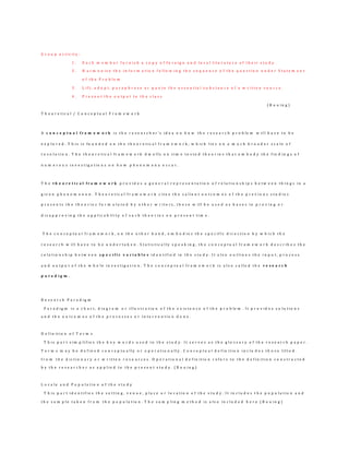 G r o u p a c t i v i t y :
1 . E a c h m e m b e r f u r n i s h a c o p y o f f o r e i g n a n d l o c a l l i t e r a t u r e o f t h e i r s t u d y .
2 . H a r m o n i z e t h e i n f o r m a t i o n f o l l o w i n g t h e s e q u e n c e o f t h e q u e s t i o n u n d e r S t a t e m e n t
o f t h e P r o b l e m
3 . L i f t , a d o p t , p a r a p h r a s e o r q u o t e t h e e s s e n t i a l s u b s t a n c e o f a w r i t t e n s o u r c e .
4 . P r e s e n t t h e o u t p u t t o t h e c l a s s
( B o u i n g )
T h e o r e t i c a l / C o n c e p t u a l F r a m e w o r k
A c o n c e p t u a l f r a m e w o r k i s t h e r e s e a r c h e r ’s i d e a o n h o w t h e r e s e a r c h p r o b le m w i l l h a v e t o b e
e x p l o r e d . T h i s i s f o u n d e d o n t h e t h e o r e t i c a l f r a m e w o r k , w h i c h l i e s o n a m u c h b r o a d e r s c a l e o f
r e s o l u t i o n . T h e t h e o r e t i c a l f r a m e w o r k d w e l l s o n t i m e t e s t e d t h e o r i e s t h a t e m b o d y t h e f i n d i n g s o f
n u m e r o u s i n v e s t i g a t i o n s o n h o w p h e n o m e n a o c c u r .
T h e t h e o r e t i c a l f r a m e w o r k p r o v i d e s a g e n e r a l r e p r e s e n t a t i o n o f r e l a t i o n s h i p s b e t w e e n t h i n g s i n a
g i v e n p h e n o m e n o n . T h e o r e t i c a l f r a m e w o r k c i t e s t h e s a l i e n t o u t c o m e s o f t h e p r e v i o u s s t u d i e s
p r e s e n t s t h e t h e o r i e s f o r m u l a t e d b y o t h e r w r i t e r s , t h e s e w i l l b e u s e d a s b a s e s i n p r o v i n g o r
d i s a p p r o v i n g t h e a p p l i c a b i l i t y o f s u c h t h e o r i e s o n p r e s e n t t i m e .
T h e c o n c e p t u a l f r a m e w o r k , o n t h e o t h e r h a n d , e m b o d i e s t h e s p e c i f i c d i r e c t i o n b y w h i c h t h e
r e s e a r c h w i l l h a v e t o b e u n d e r t a k e n . S t a t i s t i c a l l y s p e a k i n g , t h e c o n c e p t u a l f r a m e w o r k d e s c r i b e s t h e
r e l a t i o n s h i p b e t w e e n s p e c i f i c v a r i a b l e s i d e n t i f i e d i n t h e s t u d y . I t a l s o o u t l i n e s t h e i n p u t , p r o c e s s
a n d o u t p u t o f t h e w h o l e i n v e s t i g a t i o n . T h e c o n c e p t u a l f r a m e w o r k i s a l s o c a l l e d t h e r e s e a r c h
p a r a d i g m .
R e s e a r c h P a r a d i g m
P a r a d i g m i s a c h a r t , d i a g r a m o r i l l u s t r a t i o n o f t h e e x i s t e n c e o f t h e p r o b le m . I t p r o v i d e s s o l u t i o n s
a n d t h e o u t c o m e s o f t h e p r o c e s s e s o r i n t e r v e n t i o n d o n e .
D e f i n i t i o n o f T e r m s
T h i s p a r t s i m p l i f i e s t h e k e y w o r d s u s e d i n t h e s t u d y . I t s e r v e s a s t h e g l o s s a r y o f t h e r e s e a r c h p a p e r .
T e r m s m a y b e d e f i n e d c o n c e p t u a l l y o r o p e r a t i o n a l l y . C o n c e p t u a l d e f i n i t i o n i n c l u d e s t h o s e l i f t e d
f r o m t h e d i c t i o n a r y o r w r i t t e n r e s o u r c e s . O p e r a t i o n a l d e f i n i t i o n r e f e r s t o t h e d e f i n i t i o n c o n s t r u c t e d
b y t h e r e s e a r c h e r a s a p p l i e d t o t h e p r e s e n t s t u d y . ( B o u i n g )
L o c a l e a n d P o p u l a t i o n o f t h e s t u d y
T h i s p a r t i d e n t i f i e s t h e s e t t i n g , v e n u e , p l a c e o r l o c a t i o n o f t h e s t u d y . I t i n c l u d e s t h e p o p u l a t i o n a n d
t h e s a m p l e t a k e n f r o m t h e p o p u l a t i o n . T h e s a m p l i n g m e t h o d i s a l s o i n c l u d e d h e r e ( B o u i n g )
 