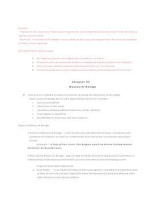 A c t i v i t y :
P r e s e n t t o t h e c l a s s y o u r T h e o r e t i c a l F r a m e w o r k , a n d e x p l a i n w h y y o u d e r i v e d o r h o w t h i s t h e o r y
a p p l i e s t o y o u r s t u d y .
I l l u s t r a t e a C o n c e p t u a l P a r a d i g m o f y o u r s t u d y t o t h e c l a s s a n d e x p l a i n h o w t h e r e s e a r c h p r o b l e m
w i l l h a v e t o b e e x p l o r e d .
A C T I V I T Y T E S T : ( P e r G r o u p )
1 . B e r e a d y t o p r e s e n t o n c e a g a i n y o u r C h a p t e r s 1 , 2 a n d 3
2 . P r e p a r e a s h o r t p r e s e n t a t i o n w i t h o u t r e a d i n g a n d s i m p l y e x p l a i n e a c h c h a p t e r s .
3 . O t h e r g r o u p s s h o u l d c o m m e n t a n d a s k q u e s t i o n s f o r c l a r if i c a t i o n .
4 . C h e c k t h e g r a m m a r o f y o u r s t u d y c a r e f u l l y b e f o r e p r e s e n t i n g y o u r m a n u s c r i p t .
C h a p t e r I I I
R e s e a r c h D e s i g n
 r e f e r s t o a s a s c h e m e o r p l a n o f a c t i o n f o r m e e t i n g t h e o b j e c t i v e s o f t h e s t u d y .
- E a c h r e s e a r c h d e s i g n h a s i t s o w n a p p l i c a b i l i t y f a c t o r s t o c o n s i d e r :
• n a t u r e o f p r o b l e m
• o b j e c t i v e s o f t h e s t u d y
• a t t r i b u t e s a d g e o g r a p h i c a l d i s p e r s i o n o f t h e s u b j e c t s
• I n v e s t i g a t o r ’s c a p a b i l i t y
• A v a i l a b i l i t y o f r e s o u r c e s a n d t i m e e l e m e n t
T y p e s o f R e s e a r c h D e s i g n
1 . H i s t o r i c a l R e s e a r c h D e s i g n – i s t h e s y s t e m a t i c a n d o b j e c t i v e l o c a t i o n , e v a l u a t i o n a n d
s y n t h e s i s o f e v i d e n c e i n o r d e r t o e s t a b l i s h t h e f a c t s a n d d r a w c o n c l u s i o n s a b o u t p a s t
e v e n t s .
E x a m p l e : ” A T a l e o f T w o c r i s e s : T h e B e l g i a n a n d I r i s h D i o x i n C o n t a m i n a t i o n
I n c i d e n t s ” b y D o n a l d C a s e y
2 . D e s c r i p t i v e R e s e a r c h D e s i g n - a i m s t o f i n d o u t w h a t p r e v a i l i n t h e p r e s e n t c o n d i t i o n s o r
r e l a t i o n s h i p s , h e l d o p i n i o n s a n d b e l i e f s , p r o c e s s a n d e f f e c t s a n d d e v e l o p i n g t r e n d s
T y p e s o f D e s c r i p t i v e R e s e a r c h :
a . C a s e S t u d y - – i s a n e m p i r i c a l i n q u i r y t h a t i n v e s t i g a t e s a c o n t e m p o r a r y p h e n o m e n o n
w i t h i n i t s r e a l - l i f e c o n t e x t , e s p e c i a l l y w h e n t h e b o u n d a r i e s b e t w e e n p h e n o m e n o n
a n d c o n t e x t a r e n o t c l e a r l y e v i d e n t .
 