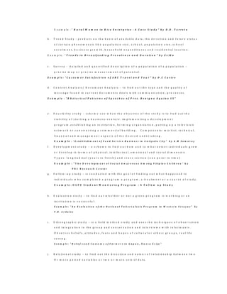 E x a m p l e : ” R u r a l W o m e n i n R i c e E n t e r p r i s e : A C a s e S t u d y ” b y D .D . T o r r e t a
b . T r e n d S t u d y - p r e d i c t s o n t h e b a s i s o f a v a i l a b l e d a t a , t h e d i r e c t i o n a n d f u t u r e s t a t u s
o f c e r t a i n p h e n o m e n o n l i k e p o p u l a t i o n s i z e , s c h o o l , p o p u l a t i o n s i z e , s c h o o l
e n r o l m e n t , b u s i n e s s g r o w t h , h o u s e h o l d e x p e n d i t u r e s a n d r e s i d e n t i a l l o c a t i o n .
E x a m p l e : “ T r e n d s i n B r e a s t f e e d i n g P r e v a l e n c e a n d D u r a t i o n ” b y Z e l d a
c . S u r v e y - d e t a i l e d a n d q u a n t i f i e d d e s c r i p t i o n o f a p o p u l a t i o n o f a p o p u l a t i o n –
p r e c i s e m a p o r p r e c i s e m e a s u r e m e n t o f p o t e n t i a l .
E x a m p l e : “ C u s t o m e r S a t i s f a c t i o n o f A B C T r a v e l a n d T o u r ” b y D .C C a s t r o
d . C o n t e n t A n a l y s i s / D o c u m e n t A n a l y s i s – t o f i n d o u t t h e t y p e a n d t h e q u a l i t y o f
m e s s a g e f o u n d i n c u r r e n t d o c u m e n t s d e a l s w i t h c o m m u n i c a t i o n , p r o c e s s e s .
E x a m p l e : “ R h e t o r i c a l P a t t e r n s o f S p e e c h e s o f P r e s . B e n i g n o A q u i n o I I I ”
e . F e a s i b i l i t y s t u d y – s c h e m e u s e w h e n t h e o b j e c t i v e o f t h e s t u d y i s t o f i n d o u t t h e
v i a b i l i t y o f s t a r t i n g a b u s i n e s s v e n t u r e , i m p l e m e n t i n g a d e v e l o p m e n t
p r o g r a m , e s t a b l i s h i n g a n i n s t i t u t i o n , f o r m i n g o r g a n i z a t i o n , p u t t i n g u p a t e l e v i s i o n
n e t w o r k o r c o n s t r u c t i n g a c o m m e r c i a l b u i l d i n g . C o m p o n e n t s : m a r k e t , t e c h n i c a l ,
f i n a n c i a l a n d m a n a g e m e n t a s p e c t s o f t h e d e s i r e d u n d e r t a k i n g .
E x a m p l e : “ E s t a b l i s h m e n t o f F o o d S e r v i c e B u s i n e s s i n A n t i p o l o C i t y ” b y A . M S o m o r a y
f . D e v e l o p m e n t s t u d y – a s c h e m e t o f i n d o u t h o w a n d t o w h a t e x t e n t i n d i v i d u a l s g r o w
o r d e v e l o p i n t e r m s o f p h y s i c a l , i n t e l l e c t u a l , e m o t i o n a l a n d s o c i a l d i m e n s i o n .
T y p e s : l o n g i t u d i n a l ( y e a r s t o f i n i s h ) a n d c r o s s s e c t i o n ( o n e p o i n t i n t i m e )
E x a m p l e : “ T h e D e v e l o p m e n t o f S o c i a l A w a r e n e s s A m o n g F i l i p i n o C h i l d r e n ” b y
P N C R e s e a r c h C e n t e r
g . F o l l o w - u p s t u d y – i s c o n d u c t e d w i t h t h e g o a l o f f i n d i n g o u t w h a t h a p p e n e d t o
i n d i v i d u a l s w h o c o m p l e t e d a p r o g r a m a p r o g r a m , a t r e a t m e n t o r a c o u r s e o f s t u d y .
E x a m p l e : O L F U S t u d e n t M o n i t o r i n g P r o g r a m : A F o l l o w u p S t u d y
h . E v a l u a t i o n s t u d y – t o f i n d o u t w h e t h e r o r n o t a g i v e n p r o g r a m i s w o r k i n g o r a n
i n s t i t u t i o n i s s u c c e s s f u l .
E x a m p l e : “ A n E v a l u a t i o n o f t h e N a t i o n a l T u b e r c u l o s i s P r o g r a m i n W e s t e r n V i s a y a s ” b y
V . B . A r d a l e s
i . E t h n o g r a p h i c s t u d y – i s a f i e l d m e t h o d s t u d y a n d u s e s t h e t e c h n i q u e s o f o b s e r v a t i o n
a n d i n t e g r a t i o n t o t h e g r o u p a n d c o n s e r v a t i o n a n d i n t e r v i e w s w i t h i n f o r m a n t s .
O b s e r v e s b e l i e f s , a t t i t u d e s , f e a r s a n d h o p e s o f c u l t u r a l o r e t h n i c g r o u p s , r e a l l if e
s e t t i n g .
E x a m p l e : “ B e l i e f s a n d C u s t o m s o f F a r m e r s i n G a p a n , N u e v a E c i j a ”
j . R e l a t i o n a l s t u d y – t o f i n d o u t t h e d i r e c t i o n a n d e x t e n t o f r e l a t i o n s h i p b e t w e e n t w o
O r m o r e p a i r e d v a r i a b l e s o r t w o o r m o r e s e t s o f d a t a .
 
