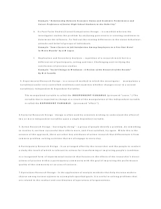 E x a m p l e : ” R e l a t i o n s h i p B e t w e e n E c o n o m i c S t a t u s a n d A c a d e m i c P e r f o r m a n c e a n d
C a r e e r P r e f e r e n c e o f S e n i o r H i g h S c h o o l S t u d e n t s i n t h e I l o il o C i t y ”
k . E x P o s t F a c t o S t u d i e s / C a s u a l C o m p a r a t i v e D e s i g n – i s a m e t h o d w h e r e i n t h e
i n v e s t i g a t o r s t u d i e s t h e p r o b l e m b y a n a l y z i n g p a s t e v e n t s o r e x i s t i n g c o n d i t i o n s t o
d e t e r m i n e t h e i n f l u e n c e . T o f i n d o u t t h e e x i s t i n g d i f f e r e n c e s i n t h e s t a t u s b e h a v i o u r ,
a t t i t u d e a n d b e l i e f o f g r o u p s o f i n d i v i d u a l s .
E x a m p l e : “ S o m e F a c t o r s i n J o b S a t i s f a c t i o n A m o n g E m p l o y e e s i n a F i v e S t a r H o t e l
I n M e t r o M a n i l a ” b y A . M L o p e z
l . R e p l i c a t i o n a n d S e c o n d a r y A n a l y s i s – r e p e t i t i o n o f a r e s e a r c h w o r k b u t i n a
d i f f e r e n t s e t o f p a r t i c i p a n t s , s e t t i n g a n d t i m e . C h a l l e n g i n g a n d v e r i f y i n g t h e
c o n c l u s i o n s o f p r e v i o u s s t u d i e s .
E x a m p l e : “ S o c i a l C h a n g e i n M i n d a n a o : A R e v i e w o f t h e R e s e a r c h o f t h e D e c a d e ”
B y M . A C o s t e l l o
3 . E x p e r i m e n t a l R e s e a r c h D e s i g n - i s a r e s e a r c h m e t h o d i n w h i c h t h e i n v e s t i g a t o r m a n i p u l a t e s a
v a r i a b l e ( s ) u n d e r v e r y c o n t r o l l e d c o n d i t i o n s a n d e x a m i n e s w h e t h e r c h a n g e s o c c u r i n a s e c o n d
v a r i a b l e ( s ) . I n d e p e n d e n t & D e p e n d e n t V a r i a b l e s
T h e m a n i p u l a t e d v a r i a b l e i s c a l l e d t h e I N D E P E N D E N T V A R I A B L E ( p r e s u m e d " c a u s e . " ) T h e
v a r i a b l e t h a t i s e x p e c t e d t o c h a n g e a s a r e s u l t o f t h e m a n i p u l a t i o n o f t h e i n d e p e n d e n t v a r i a b l e
i s c a l l e d t h e D E P E N D E N T V A R I A B L E . ( p r e s u m e d " e f f e c t . " )
4 . F a c t o r i a l R e s e a r c h D e s i g n - d e s i g n i s o f t e n u s e d b y s c i e n t i s t s w i s h i n g t o u n d e r s t a n d t h e e f f e c t o f
t w o o r m o r e i n d e p e n d e n t v a r i a b l e s u p o n a s i n g l e d e p e n d e n t v a r i a b l e .
5 . A c t i o n R e s e a r c h D e s i g n - l e a r n i n g b y d o i n g ” - a g r o u p o f p e o p l e i d e n t i f y a p r o b l e m , d o s o m e t h i n g
t o r e s o l v e i t , s e e h o w s u c c e s s f u l t h e i r e f f o r t s w e r e , a n d i f n o t s a t i s f i e d , t r y a g a i n . W h i l e t h i s i s t h e
e s s e n c e o f t h e a p p r o a c h , t h e r e a r e o t h e r k e y a t t r i b u t e s o f a c t i o n r e s e a r c h t h a t d i f f e r e n t i a t e i t f r o m
c o m m o n p r o b l e m - s o l v i n g a c t i v i t i e s t h a t w e a l l e n g a g e i n e v e r y d a y .
6 . P a r t i c i p a t o r y R e s e a r c h D e s i g n - I s a n a r r a n g e d e f f o r t b y t h e r e s e a r c h e r a n d t h e p e o p l e t o c o n d u c t
a s t u d y t h e r e s u l t o f w h i c h i s r e l e v a n t t o a c t i o n s f o r t r a n s f o r m i n g o r i m p r o v i n g p e o p l e ’s c o n d i t i o n .
i s a r e c o g n i z e d f o r m o f e x p e r i m e n t a l r e s e a r c h t h a t f o c u s e s o n t h e e f f e c t s o f t h e r e s e a r c h e r 's d i r e c t
a c t i o n s o f p r a c t i c e w i t h i n a p a r t i c i p a t o r y c o m m u n i t y w i t h t h e g o a l o f i m p r o v i n g t h e p e r f o r m a n c e
q u a l i t y o f t h e c o m m u n i t y o r a n a r e a o f c o n c e r n .
7 . O p e r a t i o n s R e s e a r c h D e s i g n - I s t h e a p p l i c a t i o n o f a n a l y t i c m e t h o d s t h a t h e l p d e c i s i o n m a k e r s
c h o o s e a m o n g v a r i o u s o p t i o n s t o a c c o m p l i s h s p e c i f i e d g o a l s . I t i s u s e f u l i n s o l v i n g p r o b l e m s t h a t
a r e r e l a t e d t o t h e c o n d u c t a n d c o o r d i n a t i o n o f o p e r a t i o n s o f o r g a n i z a t i o n s .
 