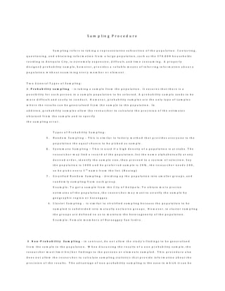 S a m p l i n g P r o c e d u r e
S a m p l i n g r e f e r s t o t a k i n g a r e p r e s e n t a t i v e s u b s e c t i o n o f t h e p o p u l a t i o n . C o n t a c t i n g ,
q u e s t i o n i n g , a n d o b t a i n i n g i n f o r m a t i o n f r o m a l a r g e p o p u l a t i o n , s u c h a s t h e 3 7 0 , 0 0 0 h o u s e h o l d s
r e s i d i n g i n A n t i p o l o C i t y , i s e x t r e m e l y e x p e n s i v e , d i f f i c u l t , a n d t i m e c o n s u m i n g . A p r o p e r l y
d e s i g n e d p r o b a b i l i t y s a m p l e , h o w e v e r , p r o v i d e s a r e l i a b l e m e a n s o f i n f e r r i n g i n f o r m a t i o n a b o u t a
p o p u l a t i o n w i t h o u t e x a m i n i n g e v e r y m e m b e r o r e l e m e n t .
T w o G e n e r a l T y p e s o f S a m p l i n g :
A . P r o b a b i l i t y s a m p l i n g - i s t a k i n g a s a m p l e f r o m t h e p o p u l a t i o n . I t e n s u r e s t h a t t h e r e i s a
p o s s i b i l i t y f o r e a c h p e r s o n i n a s a m p l e p o p u l a t i o n t o b e s e l e c t e d . A p r o b a b i l i t y s a m p l e t e n d s t o b e
m o r e d i f f i c u l t a n d c o s t l y t o c o n d u c t . H o w e v e r , p r o b a b i l i t y s a m p l e s a r e t h e o n l y t y p e o f s a m p l e s
w h e r e t h e r e s u l t s c a n b e g e n e r a l i z e d f r o m t h e s a m p l e t o t h e p o p u l a t i o n . I n
a d d i t i o n , p r o b a b i l i t y s a m p l e s a l l o w t h e r e s e a r c h e r t o c a l c u l a t e t h e p r e c i s i o n o f t h e e s t i m a t e s
o b t a i n e d f r o m t h e s a m p l e a n d t o s p e c i f y
t h e s a m p l i n g e r r o r .
T y p e s o f P r o b a b i l i t y S a m p l i n g :
5 . R a n d o m S a m p l i n g – T h i s i s s i m i l a r t o l o t t e r y m e t h o d t h a t p r o v i d e s e v e r y o n e i n t h e
p o p u l a t i o n t h e e q u a l c h a n c e t o b e p i c k e d a s s a m p l e .
6 . S y s t e m a t i c S a m p l i n g – T h i s i s u s e d i f a h i g h d e n s i t y o f a p o p u l a t i o n i s a t s t a k e . T h e
r e s e a r c h e r m a y f i n d a r e c o r d o f t h e p o p u l a t i o n , l i s t t h e n a m e a l p h a b e t i c a l l y a t a n y
d e s i r e d o r d e r , i d e n t i f y t h e s a m p l e s i z e , t h e n p r o c e e d t o a s y s t e m o f s e l e c t i o n . S a y
t h e p o p u l a t i o n i s 1 0 0 0 a n d h e p r e f e r r e d s a m p l e i s 2 0 % , t h e r e s e a r c h e r n e e d s 2 0 0 ,
s o h e p i c k s e v e r y 5 t h
n a m e f r o m t h e l i s t . ( B o u i n g )
7 . S t r a t i f i e d R a n d o m S a m p l i n g - d i v i d i n g u p t h e p o p u l a t i o n i n t o s m a l l e r g r o u p s , a n d
r a n d o m l y s a m p l i n g f r o m e a c h g r o u p .
E x a m p l e : T o g e t a s a m p l e f r o m t h e C i t y o f A n t i p o l o . T o o b t a i n m o r e p r e c i s e
e s t i m a t e s o f t h e p o p u l a t i o n , t h e r e s e a r c h e r m a y w a n t t o s t r a t i f y t h e s a m p l e b y
g e o g r a p h i c r e g i o n o r b a r a n g g a y .
4 . C l u s t e r S a m p l i n g - i s s i m i l a r t o s t r a t i f i e d s a m p l i n g b e c a u s e t h e p o p u l a t i o n t o b e
s a m p l e d i s s u b d i v i d e d i n t o m u t u a l l y e x c l u s i v e g r o u p s . H o w e v e r , i n c l u s t e r s a m p l i n g
t h e g r o u p s a r e d e f i n e d s o a s t o m a i n t a i n t h e h e t e r o g e n e i t y o f t h e p o p u l a t i o n .
E x a m p l e : F e m a l e m e m b e r s o f B a r a n g g a y S a n I s i d r o .
B . N o n - P r o b a b i l i t y S a m p l i n g - i n c o n t r a s t , d o n o t a l l o w t h e s t u d y 's f i n d i n g s t o b e g e n e r a l i z e d
f r o m t h e s a m p l e t o t h e p o p u l a t i o n . W h e n d i s c u s s i n g t h e r e s u l t s o f a n o n p r o b a b i l i t y s a m p l e , t h e
r e s e a r c h e r m u s t l i m i t h i s / h e r f i n d i n g s t o t h e p e r s o n s o r e l e m e n t s s a m p l e d . T h i s p r o c e d u r e a l s o
d o e s n o t a l l o w t h e r e s e a r c h e r t o c a l c u l a t e s a m p l i n g s t a t i s t i c s t h a t p r o v i d e i n f o r m a t i o n a b o u t t h e
p r e c i s i o n o f t h e r e s u l t s . T h e a d v a n t a g e o f n o n p r o b a b i l i t y s a m p l i n g i s t h e e a s e i n w h i c h i t c a n b e
 