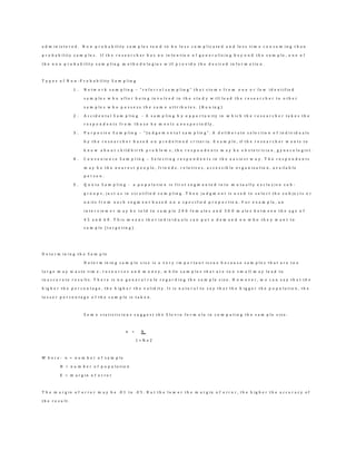 a d m i n i s t e r e d . N o n p r o b a b i l i t y s a m p l e s t e n d t o b e l e s s c o m p l i c a t e d a n d l e s s t i m e c o n s u m i n g t h a n
p r o b a b i l i t y s a m p l e s . I f t h e r e s e a r c h e r h a s n o i n t e n t i o n o f g e n e r a l i z i n g b e y o n d t h e s a m p l e , o n e o f
t h e n o n p r o b a b i l i t y s a m p l i n g m e t h o d o l o g i e s w i l l p r o v i d e t h e d e s i r e d i n f o r m a t i o n .
T y p e s o f N o n - P r o b a b i l i t y S a m p l i n g
1 . N e t w o r k s a m p l i n g – “ r e f e r r a l s a m p l i n g ” t h a t s t e m s f r o m o n e o r f e w i d e n t i f i e d
s a m p l e s w h o a f t e r b e i n g i n v o l v e d i n t h e s t u d y w i l l l e a d t h e r e s e a r c h e r t o o t h e r
s a m p l e s w h o p o s s e s s t h e s a m e a t t r i b u t e s . ( B o u i n g )
2 . A c c i d e n t a l S a m p l i n g - A s a m p l i n g b y o p p o r t u n i t y i n w h i c h t h e r e s e a r c h e r t a k e s t h e
r e s p o n d e n t s f r o m t h o s e h e m e e t s u n e x p e c t e d l y .
3 . P u r p o s i v e S a m p l i n g – “ J u d g e m e n t a l s a m p l i n g ” . A d e l i b e r a t e s e l e c t i o n o f i n d i v i d u a l s
b y t h e r e s e a r c h e r b a s e d o n p r e d e f i n e d c r i t e r i a . E x a m p l e , if t h e r e s e a r c h e r w a n t s t o
k n o w a b o u t c h i l d b i r t h p r o b l e m s , t h e r e s p o n d e n t s m a y b e o b s t e t r i c i a n , g y n e c o l o g i s t .
4 . C o n v e n i e n c e S a m p l i n g – S e l e c t i n g r e s p o n d e n t s i n t h e e a s i e s t w a y . T h e r e s p o n d e n t s
m a y b e t h e n e a r e s t p e o p l e , f r i e n d s , r e l a t i v e s , a c c e s s i b l e o r g a n i z a t i o n , a v a i l a b l e
p e r s o n .
5 . Q u o t a S a m p l i n g - a p o p u l a t i o n i s f i r s t s e g m e n t e d i n t o m u t u a l l y e x c l u s i v e s u b -
g r o u p s , j u s t a s i n s t r a t i f i e d s a m p l i n g . T h e n j u d g m e n t i s u s e d t o s e l e c t t h e s u b j e c t s o r
u n i t s f r o m e a c h s e g m e n t b a s e d o n a s p e c i f i e d p r o p o r t i o n . F o r e x a m p l e , a n
i n t e r v i e w e r m a y b e t o l d t o s a m p l e 2 0 0 f e m a l e s a n d 3 0 0 m a l e s b e t w e e n t h e a g e o f
4 5 a n d 6 0 . T h i s m e a n s t h a t i n d i v i d u a l s c a n p u t a d e m a n d o n w h o t h e y w a n t t o
s a m p l e ( t a r g e t i n g ) .
D e t e r m i n i n g t h e S a m p l e
D e t e r m i n i n g s a m p l e s i z e i s a v e r y i m p o r t a n t i s s u e b e c a u s e s a m p l e s t h a t a r e t o o
l a r g e m a y w a s t e t i m e , r e s o u r c e s a n d m o n e y , w h i l e s a m p l e s t h a t a r e t o o s m a l l m a y l e a d t o
i n a c c u r a t e r e s u l t s . T h e r e i s n o g e n e r a l r u l e r e g a r d i n g t h e s a m p l e s i z e . H o w e v e r , w e c a n s a y t h a t t h e
h i g h e r t h e p e r c e n t a g e , t h e h i g h e r t h e v a l i d i t y . I t i s n a t u r a l t o s a y t h a t t h e b i g g e r t h e p o p u l a t i o n , t h e
l e s s e r p e r c e n t a g e o f t h e s a m p l e i s t a k e n .
S o m e s t a t i s t i c i a n s s u g g e s t t h e S l o v i n f o r m u l a i n c o m p u t i n g t h e s a m p l e s i z e .
n = N
1 + N e 2
W h e r e : n = n u m b e r o f s a m p l e
N = n u m b e r o f p o p u l a t i o n
E = m a r g i n o f e r r o r
T h e m a r g i n o f e r r o r m a y b e . 0 1 t o . 0 5 . B u t t h e l o w e r t h e m a r g i n o f e r r o r , t h e h i g h e r t h e a c c u r a c y o f
t h e r e s u l t .
 