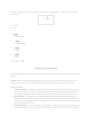 A c t i v i t y : C o m p u t e t h e s a m p l e s i z e . W h e r e t h e n u m b e r o f p o p u l a t i o n i s 1 , 2 0 0 a n d t h e m a r g i n o f
e r r o r i s 3 %
N = 1 , 2 0 0
E = . 0 3
n = ?
n = 1 , 2 0 0
1 + 1 , 2 0 0 ( . 0 3 ) 2
n = 1 , 2 0 0
1 + 1 , 2 0 0 ( . 0 0 0 9 )
n = 1 , 2 0 0
1 + 1 . 0 8 0 0
n = 1 , 2 0 0
2 . 0 8 0 0
n = 5 7 5 . 9 2 o r 5 8 0
V a l i d i t y a n d R e l i a b i l i t y
V a l i d i t y a n d R e l i a b i l i t y a r e t w o i m p o r t a n t c h a r a c t e r i s t i c s o f b o t h t h e r e s e a r c h p r o c e s s a n d r e s e a r c h
o u t p u t .
V a l i d it y r e f e r s t o t h e d e g r e e o f a p p r o p r i a t e n e s s , c o r r e c t n e s s , t r u t h f u l n e s s a n d a c c u r a c y o f t h e
s t u d y . I n o t h e r w o r d s , t h e p r o c e d u r e s h a l l m e a s u r e w h a t i s i n t e n d e d t o m e a s u r e . ( B o u i n g )
T y p e s o f V a l i d i t y
1 . C o n t e n t V a l i d it y - p e r t a i n s t o t h e d e g r e e t o w h i c h t h e i n s t r u m e n t f u l l y a s s e s s e s o r m e a s u r e s
t h e c o n s t r u c t o f i n t e r e s t . F o r e x a m p l e , a n e d u c a t i o n a l t e s t w i t h s t r o n g c o n t e n t v a l i d i t y w i l l
r e p r e s e n t t h e s u b j e c t s a c t u a l l y t a u g h t t o s t u d e n t s , r a t h e r t h a n a s k i n g u n r e l a t e d q u e s t i o n s .
2 . F a c e V a l i d i t y - i s a c o m p o n e n t o f c o n t e n t v a l i d i t y a n d i s e s t a b l i s h e d w h e n a n i n d i v i d u a l
r e v i e w i n g t h e i n s t r u m e n t c o n c l u d e s t h a t i t m e a s u r e s t h e c h a r a c t e r i s t i c o r t r a i t o f i n t e r e s t . I t
r e q u i r e s a p e r s o n a l j u d g m e n t , s u c h a s a s k i n g p a r t i c i p a n t s w h e t h e r t h e y t h o u g h t t h a t a t e s t w a s
w e l l c o n s t r u c t e d a n d u s e f u l .
3 . C r i t e r i o n V a l i d i t y - a s s e s s e s w h e t h e r a t e s t r e f l e c t s a c e r t a i n s e t o f a b i l i t i e s . T o m e a s u r e t h e
c r i t e r i o n v a l i d i t y o f a t e s t , r e s e a r c h e r s m u s t c a l i b r a t e i t a g a i n s t a k n o w n s t a n d a r d o r a g a i n s t
n = N
1 + N e 2
 
