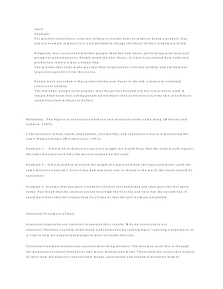 i t s e l f .
E x a m p l e :
F o r m a r k e t r e s e a r c h e r s , c r i t e r i o n v a l i d i t y i s c r u c i a l , a n d c a n m a k e o r b r e a k a p r o d u c t . O n e
f a m o u s e x a m p l e i s w h e n C o c a - C o l a d e c i d e d t o c h a n g e t h e f l a v o r o f t h e i r t r a d e m a r k d r i n k .
D i l i g e n t l y , t h e y r e s e a r c h e d w h e t h e r p e o p l e l i k e d t h e n e w f l a v o r , p e r f o r m i n g t a s t e t e s t s a n d
g i v i n g o u t q u e s t i o n n a i r e s . P e o p l e l o v e d t h e n e w f l a v o r , s o C o c a - C o l a r u s h e d N e w C o k e i n t o
p r o d u c t i o n , w h e r e i t w a s a t i t a n i c f l o p .
T h e m i s t a k e t h a t C o k e m a d e w a s t h a t t h e y f o r g o t a b o u t c r i t e r i o n v a l i d i t y , a n d o m i t t e d o n e
i m p o r t a n t q u e s t i o n f r o m t h e s u r v e y .
P e o p l e w e r e n o t a s k e d i f t h e y p r e f e r r e d t h e n e w f l a v o r t o t h e o l d , a f a i l u r e t o e s t a b l i s h
c o n c u r r e n t v a l i d i t y .
T h e O l d C o k e , k n o w n t o b e p o p u l a r , w a s t h e p e r f e c t b e n c h m a r k , b u t i t w a s n e v e r u s e d . A
s i m p l e b l i n d t a s t e t e s t , a s k i n g p e o p l e w h i c h f l a v o r t h e y p r e f e r r e d o u t o f t h e t w o , w o u l d h a v e
s a v e d C o c a C o l a m i l l i o n s o f d o l l a r s .
R e l i a b i l i t y - T h e d e g r e e o f c o n s i s t e n c y b e t w e e n t w o m e a s u r e s o f t h e s a m e t h i n g . ( M e h r e n s a n d
L e h m a n , 1 9 8 7 ) .
• T h e m e a s u r e o f h o w s t a b l e , d e p e n d a b l e , t r u s t w o r t h y , a n d c o n s i s t e n t a t e s t i s i n m e a s u r i n g t h e
s a m e t h i n g e a c h t i m e ( W o r t h e n e t a l . , 1 9 9 3 )
E x a m p l e 1 : I f w e w i s h t o m e a s u r e a p e r s o n 's w e i g h t , w e w o u l d h o p e t h a t t h e s c a l e w o u l d r e g i s t e r
t h e s a m e m e a s u r e e a c h t i m e t h e p e r s o n s t e p p e d o n t h e s c a l e .
E x a m p l e 2 : I f w e w a n t e d t o m e a s u r e t h e l e n g t h o f a p i e c e o f w o o d , t h e t a p e u s e d b e t t e r y i e l d t h e
s a m e m e a s u r e e a c h t i m e . E v e n i f y o u h a d s o m e o n e e l s e r e m e a s u r e t h e w o o d , t h e r e s u l t s h o u l d b e
c o n s i s t e n t .
E x a m p l e 3 : A s s u m e t h a t y o u g a v e a s t u d e n t a h i s t o r y t e s t y e s t e r d a y a n d t h e n g a v e t h e t e s t a g a i n
t o d a y . Y o u f o u n d t h a t t h e s t u d e n t s c o r e d v e r y h i g h t h e f i r s t d a y a n d v e r y l o w t h e s e c o n d d a y . I t
c o u l d h a v e b e e n t h a t t h e s t u d e n t h a d a n o f f d a y o r t h a t t h e t e s t i s s i m p l y u n r e l i a b l e .
S t a t i s t i c a l T r e a t m e n t o f D a t a
S c i e n t i s t s f r e q u e n t l y u s e s t a t i s t i c s t o a n a l y z e t h e i r r e s u l t s . W h y d o r e s e a r c h e r s u s e
s t a t i s t i c s ? S t a t i s t i c s c a n h e l p u n d e r s t a n d a p h e n o m e n o n b y c o n f i r m i n g o r r e j e c t i n g a h y p o t h e s i s . I t
i s v i t a l t o h o w w e a c q u i r e k n o w l e d g e t o m o s t s c i e n t i f i c t h e o r i e s .
S t a t i s t i c a l t r e a t m e n t o f d a t a a l s o i n v o l v e s d e s c r i b i n g t h e d a t a . T h e b e s t w a y t o d o t h i s i s t h r o u g h
t h e m e a s u r e s o f c e n t r a l t e n d e n c i e s l i k e m e a n , m e d i a n a n d m o d e . T h e s e h e l p t h e r e s e a r c h e r e x p l a i n
i n s h o r t h o w t h e d a t a a r e c o n c e n t r a t e d . R a n g e , u n c e r t a i n t y a n d s t a n d a r d d e v i a t i o n h e l p t o
 