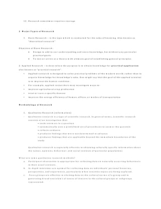 1 2 . R e s e a r c h s o m e t i m e s r e q u i r e s c o u r a g e
2 M a j o r T y p e s o f R e s e a r c h
1 . B a s i c R e s e a r c h – i s t h e t y p e w h i c h i s c o n d u c t e d f o r t h e s a k e o f k n o w i n g . A l s o k n o w n a s
“ t h e o r e t i c a l r e s e a r c h ”
O b j e c t i v e o f B a s i c R e s e a r c h :
 D e s i g n t o a d d t o o u r u n d e r s t a n d i n g a n d s t o r e k n o w l e d g e , b u t w i t h o u t a n y p a r t i c u l a r
p r a c t i c a l g o a l s .
 T o t e s t o r a r r i v e a t a t h e o r y w i t h u l t i m a t e g o a l o f e s t a b l i s h i n g g e n e r a l p r i n c i p l e s
2 . A p p l i e d R e s e a r c h – i s d o n e w h e n t h e p u r p o s e i s t o o b t a i n k n o w l e d g e f o r p r a c t ic a l a p p l i c a t i o n
a l s o k n o w n a s “ p r a c t i c a l r e s e a r c h ” .
• A p p l i e d r e s e a r c h i s d e s i g n e d t o s o l v e p r a c t i c a l p r o b l e m s o f t h e m o d e r n w o r l d , r a t h e r t h a n t o
a c q u i r e k n o w l e d g e f o r k n o w l e d g e 's s a k e . O n e m i g h t s a y t h a t t h e g o a l o f t h e a p p l i e d s c i e n t i s t
i s t o i m p r o v e t h e h u m a n c o n d i t i o n .
• F o r e x a m p l e , a p p l i e d r e s e a r c h e r s m a y i n v e s t i g a t e w a y s t o :
• i m p r o v e a g r i c u l t u r a l c r o p p r o d u c t i o n
• t r e a t o r c u r e a s p e c i f i c d i s e a s e
• i m p r o v e t h e e n e r g y e f f i c i e n c y o f h o m e s , o f f i c e s , o r m o d e s o f t r a n s p o r t a t i o n
M e t h o d o l o g y o f R e s e a r c h
1 . Q u a l i t a t i v e R e s e a r c h ( i n f o r m a t i o n )
- Q u a l i t a t i v e r e s e a r c h i s a t y p e o f s c i e n t i f i c r e s e a r c h . I n g e n e r a l t e r m s , s c i e n t i f i c r e s e a r c h
c o n s i s t s o f a n i n v e s t i g a t i o n t h a t :
• s e e k s a n s w e r s t o a q u e s t i o n
• s y s t e m a t i c a l l y u s e s a p r e d e f i n e d s e t o f p r o c e d u r e s t o a n s w e r t h e q u e s t i o n
• c o l l e c t s e v i d e n c e
• p r o d u c e s f i n d i n g s t h a t w e r e n o t d e t e r m i n e d i n a d v a n c e
• p r o d u c e s f i n d i n g s t h a t a r e a p p l i c a b l e b e y o n d t h e i m m e d i a t e b o u n d a r i e s o f t h e
s t u d y
Q u a l i t a t i v e r e s e a r c h i s e s p e c i a l l y e f f e c t i v e i n o b t a i n i n g c u l t u r a l l y s p e c i f i c i n f o r m a t i o n a b o u t
t h e v a l u e s , o p i n i o n s , b e h a v i o u r , a n d s o c i a l c o n t e x t s o f p a r t i c u l a r p o p u l a t i o n s
W h a t a r e s o m e q u a l i t a t i v e r e s e a r c h m e t h o d s ?
a . P a r t i c i p a n t o b s e r v a t i o n i s a p p r o p r i a t e f o r c o l l e c t i n g d a t a o n n a t u r a l l y o c c u r r i n g b e h a v i o u r s
i n t h e i r u s u a l c o n t e x t s .
b . I n - d e p t h i n t e r v i e w s a r e o p t i m a l f o r c o l l e c t i n g d a t a o n i n d i v i d u a l s ’ p e r s o n a l h i s t o r i e s ,
p e r s p e c t i v e s , a n d e x p e r i e n c e s , p a r t i c u l a r l y w h e n s e n s i t i v e t o p i c s a r e b e i n g e x p l o r e d .
c . F o c u s g r o u p s a r e e f f e c t i v e i n e l i c i t i n g d a t a o n t h e c u l t u r a l n o r m s o f a g r o u p a n d i n
g e n e r a t i n g b r o a d o v e r v i e w s o f i s s u e s o f c o n c e r n t o t h e c u l t u r a l g r o u p s o r s u b g r o u p s
r e p r e s e n t e d .
 