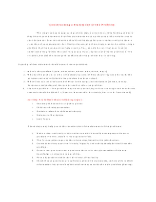 C o n s t r u c t i n g a S t a t e m e n t o f t h e P r o b l e m
T h e s i m p l e s t w a y t o a p p r o a c h p r o b l e m s t a t e m e n t s i s t o s t a r t b y l o o k i n g a t w h e r e
t h e y f i t i n t o y o u r d o c u m e n t . P r o b l e m s t a t e m e n t s m a k e u p t h e c o r e o f t h e i n t r o d u c t i o n t o
y o u r d o c u m e n t . Y o u r i n t r o d u c t i o n s h o u l d s e t t h e s t a g e f o r y o u r r e a d e r s a n d g i v e t h e m a
c l e a r i d e a o f y o u r a r g u m e n t . A n e f f e c t i v e d o c u m e n t w i l l m o t i v a t e r e a d e r s b y a r t i c u l a t i n g a
p r o b l e m t h a t t h e d o c u m e n t c a n h e l p r e s o l v e . Y o u c a n o n l y b e s u r e t h a t y o u r r e a d e r s
u n d e r s t a n d t h e p r o b l e m t h e s a m e w a y a s y o u i f y o u e x p r e s s n o t o n l y t h e p r o b l e m o r t h e
s i t u a t i o n , b u t a l s o t h e c o n s e q u e n c e s t h a t m a k e t h e p r o b l e m w o r t h s o l v i n g .
A g o o d p r o b l e m s t a t e m e n t s h o u l d a n s w e r t h e s e q u e s t i o n s :
1 . W h a t i s t h e p r o b l e m ? ( h o w , w h a t , w h e n , w h e r e , w h o , w h i c h , w h y ? )
2 . W h o h a s t h e p r o b l e m o r w h o i s t h e c l i e n t / c u s t o m e r ? T h i s s h o u l d e x p l a i n w h o n e e d s t h e
s o l u t i o n a n d w h o w i l l d e c i d e t h e p r o b l e m h a s b e e n s o l v e d .
3 . W h a t f o r m c a n t h e r e s o l u t i o n b e ? W h a t i s t h e s c o p e a n d l i m i t a t i o n s ( i n t i m e , m o n e y ,
r e s o u r c e s , t e c h n o l o g i e s ) t h a t c a n b e u s e d t o s o l v e t h e p r o b l e m .
4 . L i m i t t h e p r o b l e m – T h e p r o b l e m m a y b e v e r y b r o a d , t r y t o f o c u s o n s c o p e a n d b o u n d a r i e s
r e s e a r c h s h o u l d b e S M A R T – ( S p e c i f i c , M e a s u r a b l e , A t t a i n a b l e , R e a l i s t i c & T i m e B o u n d )
A c t i v i t y : T r y t o l i m it t h e s e f o l l o w i n g t o p ic s :
o S m o k i n g b e b a n n e d i n a l l p u b l i c p l a c e s
o C h i l d r e n o b e s i t y p r e v e n t i o n
o D i a b e t e s r e l a t e d t o c h i l d h o o d o b e s i t y
o V i o l e n c e i n W o r k p l a c e
o J u n k F o o d s
T h e s e s t e p s m a y h e l p y o u i n t h e c o n s t r u c t i o n o f t h e s t a t e m e n t o f t h e p r o b l e m s :
1 . M a k e a c l e a r a n d a n a l y t i c a l i n t r o d u c t i o n w h i c h u s u a l l y e n c o m p a s s e s t h e m a i n
p r o b l e m t h e t i t l e , s t a t e d i n t h e e x p a n d e d f o r m .
2 . T h e f i r s t q u e s t i o n i n q u i r e s t h e i n f o r m a t i o n l i n k e d t o t h e i n t r o d u c t i o n .
3 . C r e a t e s u b s i d i a r y q u e s t i o n s c l e a r l y , l o g i c a l l y a n d s u b s e q u e n t l y d e r i v e d f r o m t h e
p r o b l e m .
4 . E n s u r e t h a t y o u c o n s t r u c t a q u e s t i o n t h a t e l i c i t s t h e p r e s e n t a t i o n o f t h e n e w
k n o w l e d g e o r s i t u a t i o n t o a p r o b l e m .
5 . P o s e a h y p o t h e t i c a l t h a t s h a l l b e t e s t e d , i f n e c e s s a r y
6 . C h e c k i f y o u r q u e s t i o n s a r e s u f f i c i e n t , a b o u t 3 - 6 s t a t e m e n t s , a n d a r e a b l e t o e l i c i t
i n f o r m a t i o n t h a t p r o v i d e s u b s t a n t i a l a n s w e r t o m a k e t h e m a i n p r o b l e m ( B a u i n g )
 
