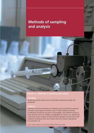 Section 5 - Methods of sampling and analysis
Sampling
Sampling protocols should meet scientifically recognized principles and
procedures
Analysis
Laboratory methods developed and validated using scientifically recognized
principles and procedures should be used.15 When selecting methods,
consideration should also be given to practicability, with preference given to
those methods which are reliable and applicable for routine use. Laboratories
conducting routine analyses of feed and feed ingredients should ensure their
analytical competency with each method used and maintain appropriate
documentation.16
Source: Code of practice on good animal feeding (CAC/RCP 54–2004).
Methods of sampling
and analysis
 