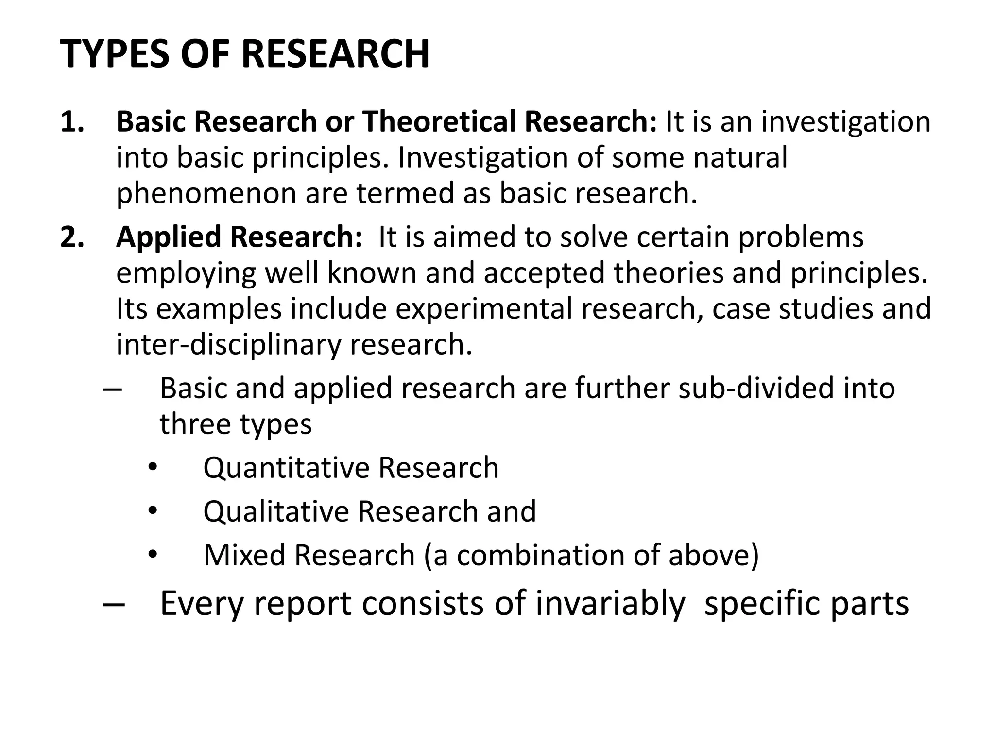TYPES OF RESEARCH
1. Basic Research or Theoretical Research: It is an investigation
into basic principles. Investigation of some natural
phenomenon are termed as basic research.
2. Applied Research: It is aimed to solve certain problems
employing well known and accepted theories and principles.
Its examples include experimental research, case studies and
inter-disciplinary research.
– Basic and applied research are further sub-divided into
three types
• Quantitative Research
• Qualitative Research and
• Mixed Research (a combination of above)
– Every report consists of invariably specific parts
 
