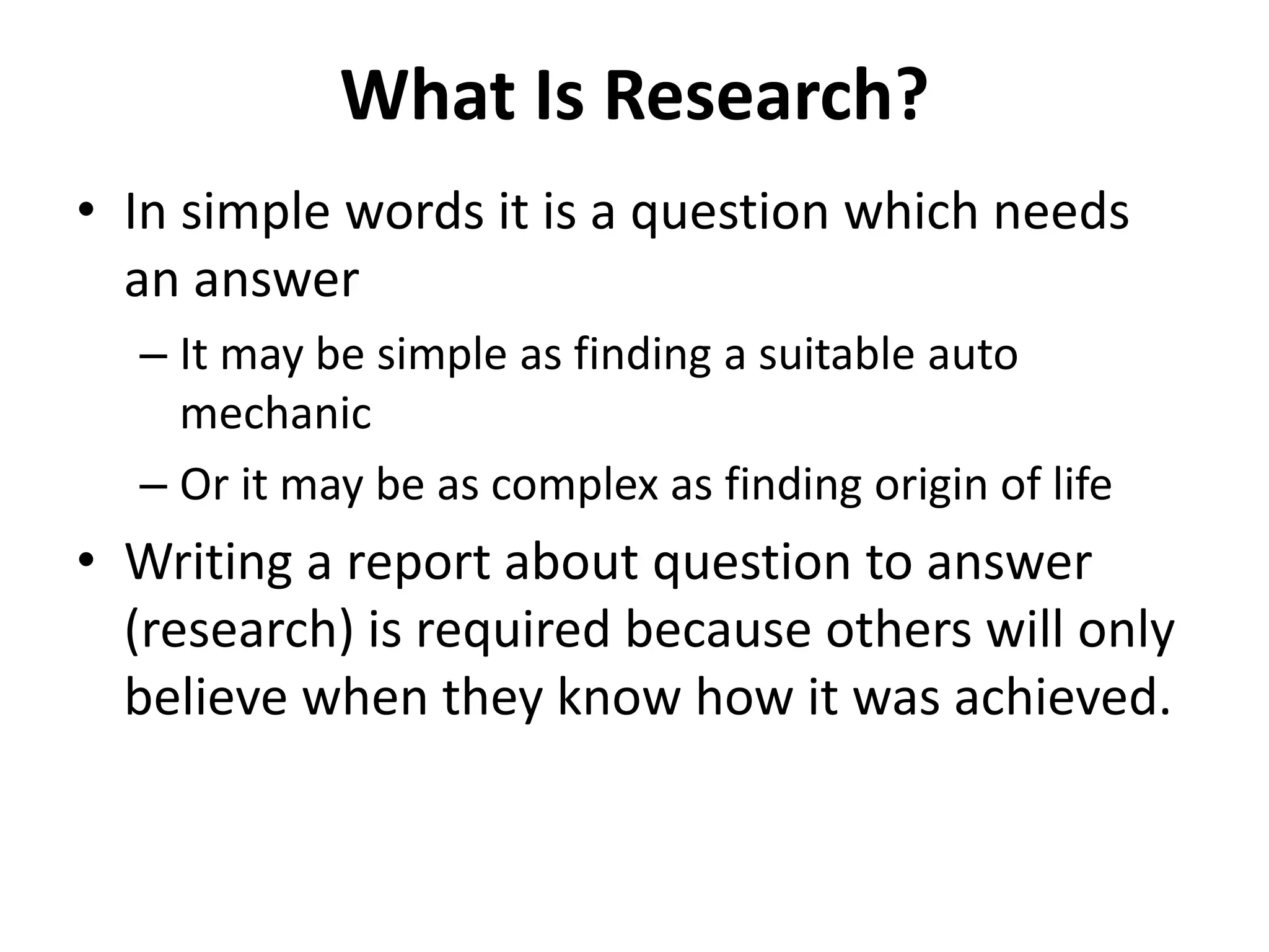 What Is Research?
• In simple words it is a question which needs
an answer
– It may be simple as finding a suitable auto
mechanic
– Or it may be as complex as finding origin of life
• Writing a report about question to answer
(research) is required because others will only
believe when they know how it was achieved.
 