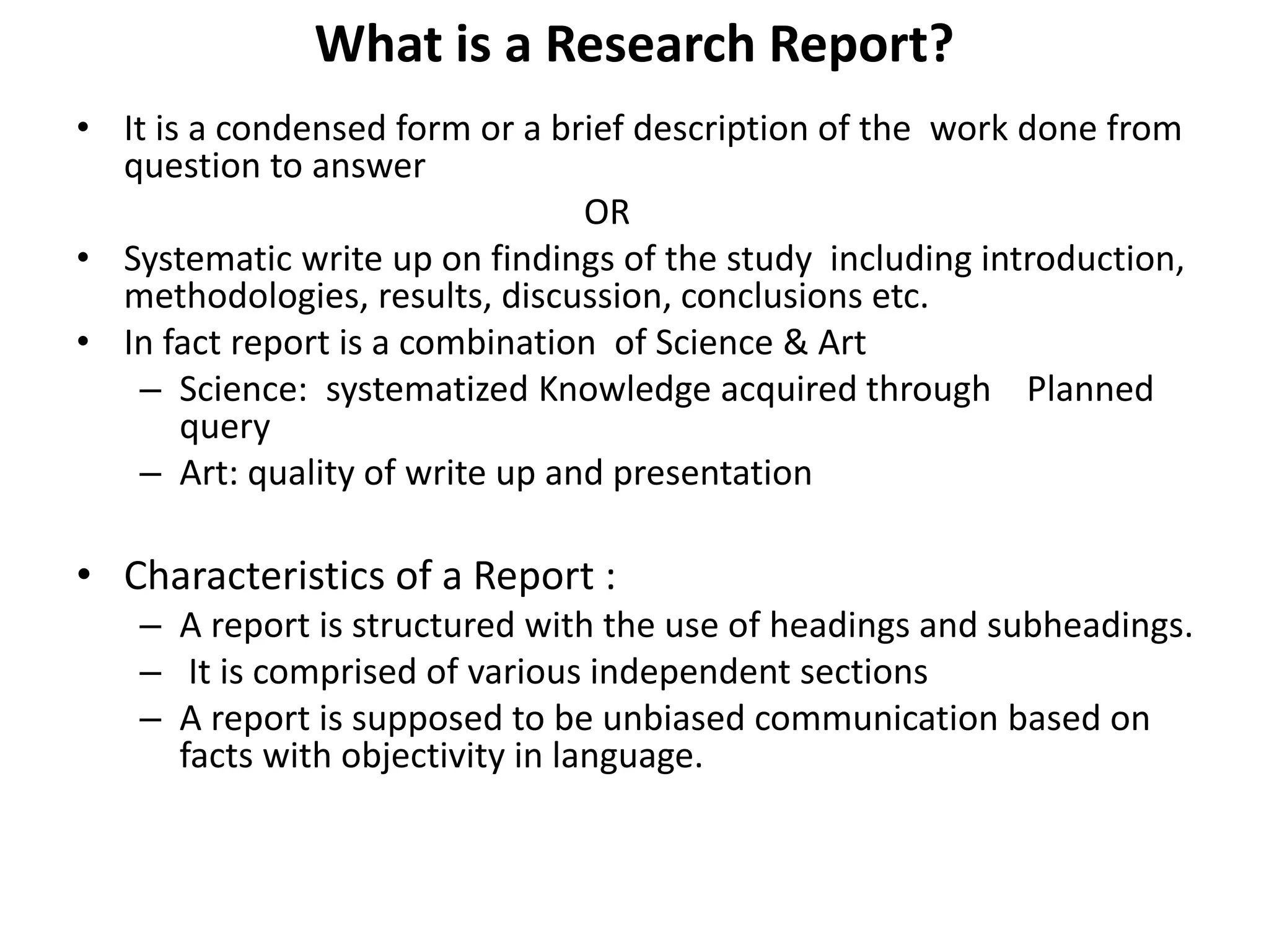 What is a Research Report?
• It is a condensed form or a brief description of the work done from
question to answer
OR
• Systematic write up on findings of the study including introduction,
methodologies, results, discussion, conclusions etc.
• In fact report is a combination of Science & Art
– Science: systematized Knowledge acquired through Planned
query
– Art: quality of write up and presentation
• Characteristics of a Report :
– A report is structured with the use of headings and subheadings.
– It is comprised of various independent sections
– A report is supposed to be unbiased communication based on
facts with objectivity in language.
 