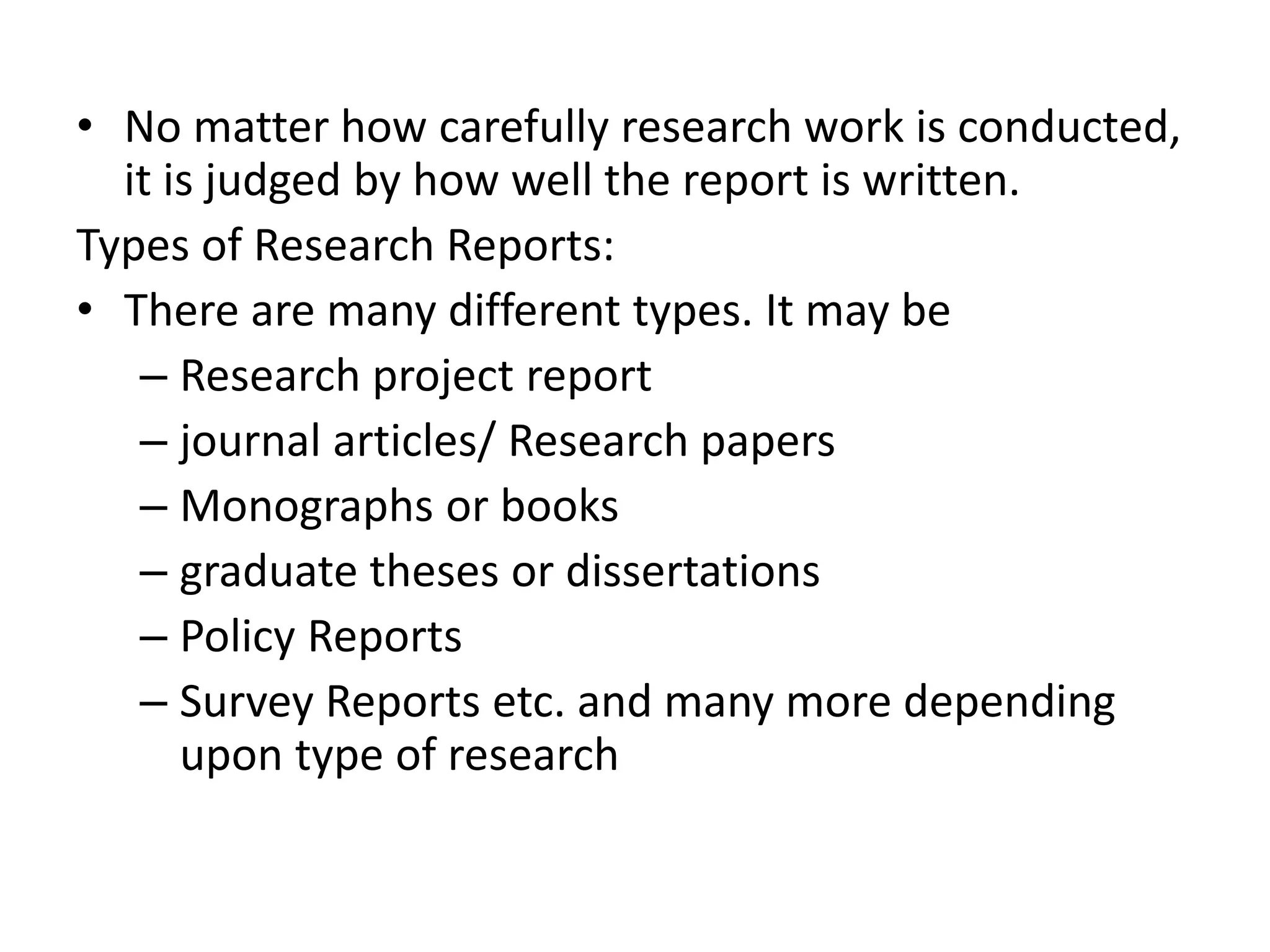 • No matter how carefully research work is conducted,
it is judged by how well the report is written.
Types of Research Reports:
• There are many different types. It may be
– Research project report
– journal articles/ Research papers
– Monographs or books
– graduate theses or dissertations
– Policy Reports
– Survey Reports etc. and many more depending
upon type of research
 
