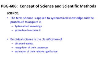 PBG-606: Concept of Science and Scientific Methods
SCIENCE:
• The term science is applied to systematized knowledge and the
procedure to acquire it.
– Systematized knowledge
– procedure to acquire it
• Empirical science is the classification of
– observed events,
– recognition of their sequences
– evaluation of their relative significance
 