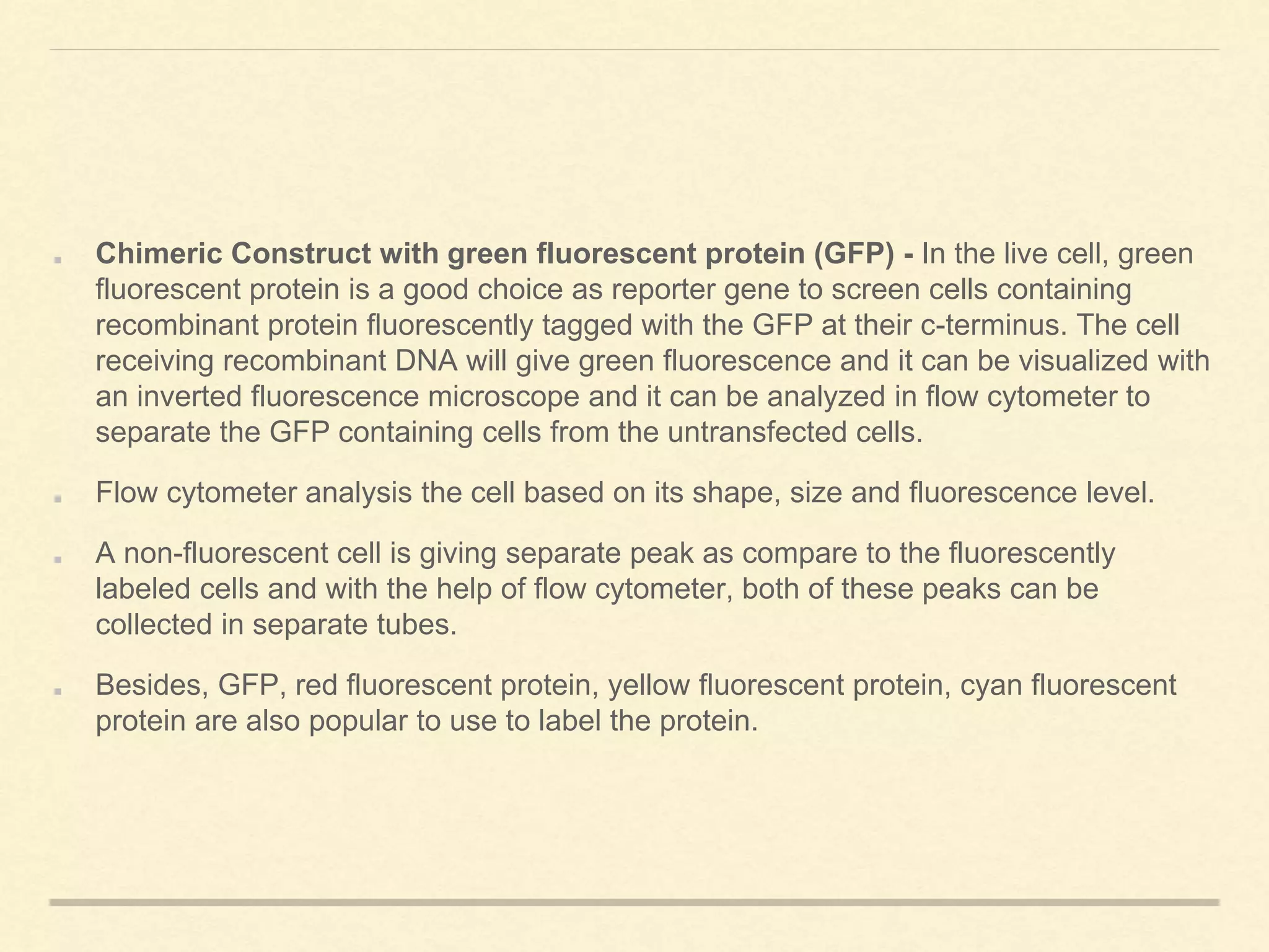Chimeric Construct with green fluorescent protein (GFP) - In the live cell, green
fluorescent protein is a good choice as reporter gene to screen cells containing
recombinant protein fluorescently tagged with the GFP at their c-terminus. The cell
receiving recombinant DNA will give green fluorescence and it can be visualized with
an inverted fluorescence microscope and it can be analyzed in flow cytometer to
separate the GFP containing cells from the untransfected cells.
Flow cytometer analysis the cell based on its shape, size and fluorescence level.
A non-fluorescent cell is giving separate peak as compare to the fluorescently
labeled cells and with the help of flow cytometer, both of these peaks can be
collected in separate tubes.
Besides, GFP, red fluorescent protein, yellow fluorescent protein, cyan fluorescent
protein are also popular to use to label the protein.
 