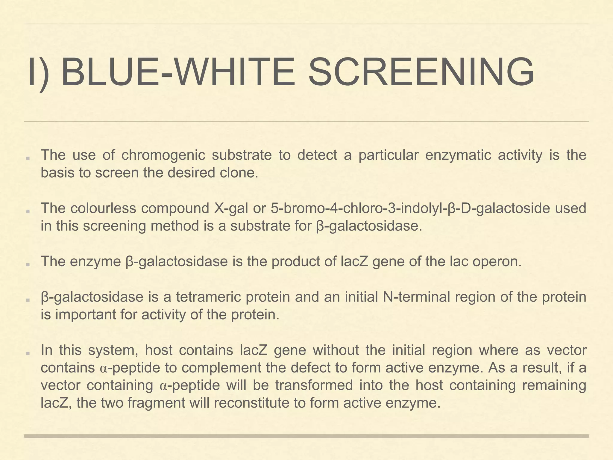 I) BLUE-WHITE SCREENING
The use of chromogenic substrate to detect a particular enzymatic activity is the
basis to screen the desired clone.
The colourless compound X-gal or 5-bromo-4-chloro-3-indolyl-β-D-galactoside used
in this screening method is a substrate for β-galactosidase.
The enzyme β-galactosidase is the product of lacZ gene of the lac operon.
β-galactosidase is a tetrameric protein and an initial N-terminal region of the protein
is important for activity of the protein.
In this system, host contains lacZ gene without the initial region where as vector
contains α-peptide to complement the defect to form active enzyme. As a result, if a
vector containing α-peptide will be transformed into the host containing remaining
lacZ, the two fragment will reconstitute to form active enzyme.
 