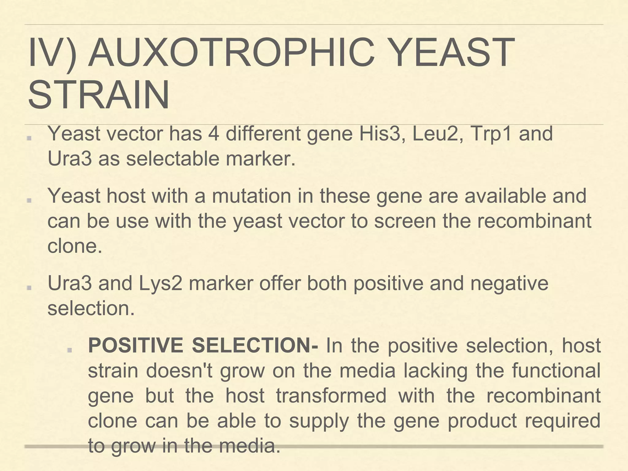 IV) AUXOTROPHIC YEAST
STRAIN
Yeast vector has 4 different gene His3, Leu2, Trp1 and
Ura3 as selectable marker.
Yeast host with a mutation in these gene are available and
can be use with the yeast vector to screen the recombinant
clone.
Ura3 and Lys2 marker offer both positive and negative
selection.
POSITIVE SELECTION- In the positive selection, host
strain doesn't grow on the media lacking the functional
gene but the host transformed with the recombinant
clone can be able to supply the gene product required
to grow in the media.
 