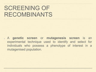 SCREENING OF
RECOMBINANTS
A genetic screen or mutagenesis screen is an
experimental technique used to identify and select for
individuals who possess a phenotype of interest in a
mutagenised population.
 