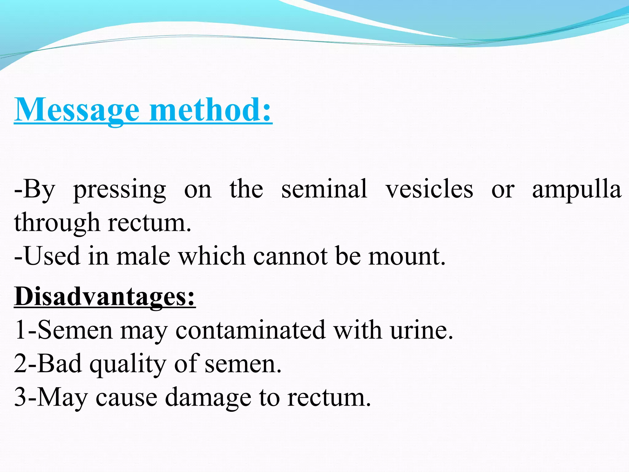 Message method:
-By pressing on the seminal vesicles or ampulla
through rectum.
-Used in male which cannot be mount.
Disadvantages:
1-Semen may contaminated with urine.
2-Bad quality of semen.
3-May cause damage to rectum.