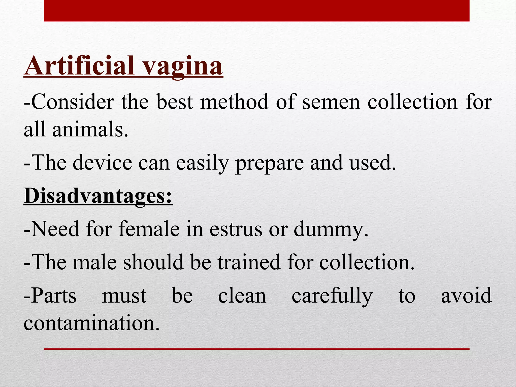 Artificial vagina
-Consider the best method of semen collection for
all animals.
-The device can easily prepare and used.
Disadvantages:
-Need for female in estrus or dummy.
-The male should be trained for collection.
-Parts must be clean carefully to avoid
contamination.