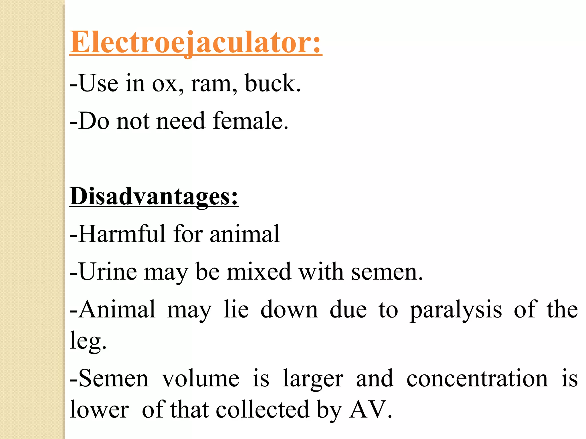 Electroejaculator:
-Use in ox, ram, buck.
-Do not need female.
Disadvantages:
-Harmful for animal
-Urine may be mixed with semen.
-Animal may lie down due to paralysis of the
leg.
-Semen volume is larger and concentration is
lower of that collected by AV.