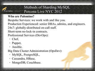 Methods of Sharding MySQL
            Percona Live NYC 2012
Who are Palomino?
Bespoke Services: we work with and like you.
Production Experienced: senior DBAs, admins, and engineers.
24x7: globally-distributed on-call staff.
Short-term no-lock-in contracts.
Professional Services (DevOps):
 ➢ Chef,

 ➢ Puppet,

 ➢ Ansible.


Big Data Cluster Administration (OpsDev):
 ➢ MySQL, PostgreSQL,

 ➢ Cassandra, HBase,

 ➢ MongoDB, Couchbase.
 