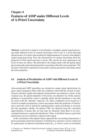 Chapter 4
Features of ASSP under Different Levels
of A-Priori Uncertainty
Abstract. is devoted to analysis of peculiarities of adaptive spatial signal process-
ing under different levels of a-priori uncertainty. First of all, it is given thorough
characteristics of a-priory data needed for implementation of systems with adaptive
spatial signal processing. Next, the characteristic of a-priory uncertainty about the
properties of both signal and noise is given. The reasons for noise appearance and
levels of noise are shown. The third part of the chapter deals with the spatial signal
processing under generalized parametric uncertainty about the noise properties. The
last part is devoted to signal processing under a-priory parametric uncertainty about
the noise properties.
4.1 Analysis of Peculiarities of ASSP with Different Levels of
A-Priori Uncertainty
Abovementioned ASSP algorithms are oriented on output signal optimization for
space (space-frequency) ﬁlter under the conditions when both the amount of inter-
ferences and their spatial and temporal characteristics are unknown a priori. In the
common case, the spatial properties of the noises are unknown too. In the analysis
problems is assumed that a noise is spatially white, but this hypothesis is true only
for noises with the “thermal” origin [6, 13]. These conditions can be treated as a
classical example of parametric a priori uncertainty about the properties of interfer-
ences and noise [34]. It should be underlined that a priori uncertainty is not total,
but only parametric. Really, all optimal VWC are obtained using the correlation
approximation. It means they are true only for situations when there is no cross-
correlation between a signal and interference. Thus, it should be known a priori that
interferences are not correlative with the useful signal.
In the constraints of the adaptive Bayes approach the overcoming of parametric a
priori uncertainty about the properties of interferences and noise can be worked out
by replacement of unknown correlation matrix Rxx, as well as vector of correlation
L. Titarenko et al.: Methods of Signal Processing for Adaptive Antenna Arrays, SCT, pp. 35–50.
springerlink.com c Springer-Verlag Berlin Heidelberg 2013
 
