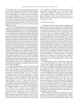 on Pav (though some erroneously described the measurements
as total P) (e.g., Arrhenius, Lorch, Dauncy, Solecki, Eddy and
Dregne, Cook and Heizer in Tables 1 and 2). Measurement of
Pav was developed in the agricultural sciences to measure
plant-nutrient availability (i.e., it is an estimate of the small
amount of Pav for plant growth) [18 (p. 6),59 (p. 35)]. Soil sci-
entists asked to analyze the P content of archaeological soils
but not otherwise familiar with geoarchaeological techniques
or questions typically provide data on the easily Pav. Kam-
prath and Watson [109] present a useful review discussion of
testing soils for Pav.
There are several significant problems in measuring and inter-
preting Pav, and it may not be the best archaeological indicator
(summarized byHamond [82,pp. 61e62]). Available P measures
soil-solution P and labile Pin, which is not a single simple chem-
ical, compound or mineral, and represents only a minute portion
(w1e3%)ofPtotP[18,p.6].Moreover,availabilityofPtoplants
dependsonsoilchemistry,water,texture,andstructure,andvaries
from soil to soil [12,217]. Different plants also extract different
amounts of P from the same soil. Determination of Pav, therefore,
may indicate roughly the P status of a soil, but does not correlate
with any particular P fraction that exists in nature [18 (p. 6),59 (p.
35)] nor does it necessarily measure anthropogenic inputs of P.
Estimates of easily extractable Pav are ‘‘extremely difficult to
makebecause they attemptartificiallytorecreatechemicalcondi-
tions around plant roots’’ [59, p. 35]. Moreover, the variety of
methods for extracting Pav yields different amounts of P. This
is largely because the different extractants get at different forms
of Pav, depending on the strength of the extraction reagent and
on the degree of solubility of the P [117, p. 890]. For example,
a simple water wash will get at the most easily extractable P,
and progressively more vigorous techniques (e.g., citric acid ex-
traction, boiling in HCl for 10 min, boiling in HCl for 2 h) will
yield progressively more P. The stronger reagents are probably
extracting surface-precipitated or moderately sorped Pin in addi-
tion to soluble and labile P.
The early geoarchaeological work on soil P dealt with
citrate-soluble P, which is one of the more easily extractable
forms. Some investigators question whether easily extract-
able Pav data have any utility in geoarchaeological research
(summarized by Bethell and Máté [18, p. 11]). In spite of
the reservations about the utility or meaning of the easily
extractable P, it does seem to be broadly indicative of human
activity. In one of the earlier applications, Eddy and Dregne
[56] measured the Pav extracted by a simple water wash
(water-extractable P; Table 3). Their data correlate well
with occupation zones in late prehistoric sites in southwest-
ern Colorado and northwestern New Mexico. Further, the re-
quirement for elevated levels of citrate-soluble phosphate in
the ‘‘Anthropic epipedon’’ of the U.S.D.A. soil classification
system [209, p. 22] is a measure of easily extractable Pav
[18 (p. 11),138 (p. 72)] and these can be quite high in ar-
chaeological contexts though exactly why is unclear. Mac-
phail et al. [138, p. 72] illustrate this for several sites in
Britain. Further, at the Wilson-Leonard site in central Texas,
levels of citrate-soluble Pav from occupation zones were sig-
nificantly higher than in non-occupation zones [74,96 (table
11.5)]. But these zones high in Pav were also buried A ho-
rizons likely naturally higher in Pav. No off-site control
samples were analyzed. In summary, measurement of Pav
as an indicator of human activity seems to work well in
drier environments, such as the southwestern U.S. (e.g.
[99]), but may be more problematic in wetter, leaching en-
vironments (e.g. [82]).
7.2. Portable P techniques
A significant amount of soil P research in archaeology has
been devoted to analytical methods that can be applied in the
field. The attraction of these approaches is the potential ability
to use P levels to prospect for sites and to map activity areas.
An important step toward these ends was development of the
spot test or ring test (or ‘‘Gundlach method,’’ Table 3) for
quick field evaluation of P levels on archaeological sites [18,
p. 12]. The method tests for easily extractable Pav. As a result,
the meaning of the spot test can be ambiguous (summarized by
Hamond [82, pp. 55e61]), given the vagaries of Pav interpre-
tation noted above. Further, the results are qualitative and not
always reproducible [58,59 (pp. 36e38),80 (p. 2)]. The origi-
nal spot test described by Gundlach [78] used HNO3; but Eidt
[57] showed that HCl gives better results, while Hassan [84]
states that either H2SO4 or HCl is appropriate for a rapid field
test. The problems of using the spot test are well illustrated by
Keeley [110]. In 20 applications of the spot test there were10
successful attempts at locating or defining occupation zones
(in the UK and Sicily), four ‘‘partial successes’’ (i.e., slight en-
hancement of P allowed some inferences about occupation
zones) (in the UK and Peru), and six failures where no rela-
tionship between soil P and occupations (in the UK) could
be identified.
These drawbacks have lead to outright rejection of the spot
test by some archaeologists (e.g. [202, p. 451]). Others take
a more realistic approach and recognize the utility of the
method given its simplicity and portability, but also its limita-
tions, and view the method as an important component of field
investigations (e.g. [18 (p. 12),80 (p. 2),82 (p. 61),165 (pp.
268e269]). Lippi [128], for example, applied the test at the re-
mote site of Nambillo in Ecuador. A systematic coring strategy
was used to establish the site stratigraphy and identify buried
land forms. Soil samples recovered during coring were sub-
jected to in-field phosphate analysis, and the results were
used to identify areas of human activity. These data were
then used to design an excavation strategy for the site. Bjelajac
et al. [20] also showed how the spot test could be calibrated at
known sites to determine a minimum ‘‘site value’’ in a given
region and then be used locally to aid in identifying or delim-
iting other sites. Thurston [225], in an analysis of settlement
hierarchies and sociopolitical integration, used a rapid P test
to determine the areal extent of Iron Age settlements on the
Jutland Peninsula of Denmark.
Another significant improvement in field-based, portable P
analysis was development of a semi-quantitative procedure
based on the extraction of P and measurement using colorim-
etry [18, p. 12] (a fully quantitative technique requires sample
313
V.T. Holliday, W.G. Gartner / Journal of Archaeological Science 34 (2007) 301e333
 