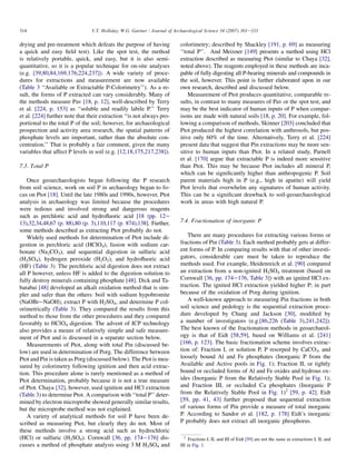 drying and pre-treatment which defeats the purpose of having
a quick and easy field test). Like the spot test, the method
is relatively portable, quick, and easy, but it is also semi-
quantitative, so it is a popular technique for on-site analyses
(e.g. [39,80,84,169,176,224,237]). A wide variety of proce-
dures for extractions and measurement are now available
(Table 3 ‘‘Available or Extractable P-Colorimetry’’). As a re-
sult, the forms of P extracted can vary considerably. Many of
the methods measure Pav [18, p. 12], well-described by Terry
et al. [224, p. 153] as ‘‘soluble and readily labile P.’’ Terry
et al. [224] further note that their extraction ‘‘is not always pro-
portional to the total P of the soil; however, for archaeological
prospection and activity area research, the spatial patterns of
phosphate levels are important, rather than the absolute con-
centration.’’ That is probably a fair comment, given the many
variables that affect P levels in soil (e.g. [12,18,175,217,238]).
7.3. Total P
Once geoarchaeologists began following the P research
from soil science, work on soil P in archaeology began to fo-
cus on Ptot [18]. Until the late 1980s and 1990s, however, Ptot
analysis in archaeology was limited because the procedures
were tedious and involved strong and dangerous reagents
such as perchloric acid and hydrofluoric acid [18 (pp. 12e
13),32,34,48,67 (p. 88),80 (p. 3),110,117 (p. 874),138]. Further,
some methods described as extracting Ptot probably do not.
Widely used methods for determination of Ptot include di-
gestion in perchloric acid (HClO4), fusion with sodium car-
bonate (Na2CO3), and sequential digestion in sulfuric acid
(H2SO4), hydrogen peroxide (H2O2), and hydrofluoric acid
(HF) (Table 3). The perchloric acid digestion does not extract
all P however, unless HF is added to the digestion solution to
fully destroy minerals containing phosphate [48]. Dick and Ta-
batabai [48] developed an alkali oxidation method that is sim-
pler and safer than the others: boil with sodium hypobromite
(NaOBreNaOH), extract P with H2SO4, and determine P col-
orimetrically (Table 3). They compared the results from this
method to those from the other procedures and they compared
favorably to HClO4 digestion. The advent of ICP technology
also provides a means of relatively simple and safe measure-
ment of Ptot and is discussed in a separate section below.
Measurements of Ptot, along with total Pin (discussed be-
low) are used in determination of Porg. The difference between
Ptot and Pin is taken as Porg (discussed below). The Ptot is mea-
sured by colorimetry following ignition and then acid extrac-
tion. This procedure alone is rarely mentioned as a method of
Ptot determination, probably because it is not a true measure
of Ptot. Chaya [32], however, used ignition and HCl extraction
(Table 3) to determine Ptot. A comparison with ‘‘total P’’ deter-
mined by electron microprobe showed generally similar results,
but the microprobe method was not explained.
A variety of analytical methods for soil P have been de-
scribed as measuring Ptot, but clearly they do not. Most of
these methods involve a strong acid such as hydrochloric
(HCl) or sulfuric (H2SO4). Cornwall [36, pp. 174e176] dis-
cusses a method of phosphate analysis using 3 M H2SO4 and
colorimetry; described by Shackley [191, p. 69] as measuring
‘‘total P’’. And Meixner [149] presents a method using HCl
extraction described as measuring Ptot (similar to Chaya [32],
noted above). The reagents employed in these methods are inca-
pable of fully digesting all P-bearing minerals and compounds in
the soil, however. This point is further elaborated upon in our
own research, described and discussed below.
Measurement of Ptot produces quantitative, comparable re-
sults, in contrast to many measures of Pav or the spot test, and
may be the best indicator of human inputs of P when compar-
isons are made with natural soils [18, p. 20]. For example, fol-
lowing a comparison of methods, Skinner [203] concluded that
Ptot produced the highest correlation with anthrosols, but pos-
itive only 60% of the time. Alternatively, Terry et al. [224]
present data that suggest that Pin extractions may be more sen-
sitive to human inputs than Ptot. In a related study, Parnell
et al. [170] argue that extractable P is indeed more sensitive
than Ptot. This may be because Ptot includes all mineral P,
which can be significantly higher than anthropogenic P. Soil
parent materials high in P (e.g., high in apatite) will yield
Ptot levels that overwhelm any signatures of human activity.
This can be a significant drawback to soil-geoarchaeological
work in areas with high natural P.
7.4. Fractionation of inorganic P
There are many procedures for extracting various forms or
fractions of Pin (Table 3). Each method probably gets at differ-
ent forms of P. In comparing results with that of other investi-
gators, considerable care must be taken to reproduce the
methods used. For example, Heidenreich et al. [90] compared
an extraction from a non-ignited H2SO4 treatment (based on
Cornwall [36, pp. 174e176, Table 3]) with an ignited HCl ex-
traction. The ignited HCl extraction yielded higher P; in part
because of the oxidation of Porg during ignition.
A well-known approach to measuring Pin fractions in both
soil science and pedology is the sequential extraction proce-
dure developed by Chang and Jackson [30], modified by
a number of investigators (e.g.[86,226 (Table 3),241,242]).
The best known of the fractionation methods in geoarchaeol-
ogy is that of Eidt [58,59], based on Williams et al. [241]
[166, p. 123]. The basic fractionation scheme involves extrac-
tion of: Fraction I, or solution P, P resorped by CaCO3, and
loosely bound Al and Fe phosphates (Inorganic P from the
Available and Active pools in Fig. 1); Fraction II, or tightly
bound or occluded forms of Al and Fe oxides and hydrous ox-
ides (Inorganic P from the Relatively Stable Pool in Fig. 1);
and Fraction III, or occluded Ca phosphates (Inorganic P
from the Relatively Stable Pool in Fig. 1)2
[59, p. 42]. Eidt
[59, pp. 41, 43] further proposed that sequential extraction
of various forms of Pin provide a measure of total inorganic
P. According to Sandor et al. [182, p. 178] Eidt’s inorganic
P probably does not extract all inorganic phosphorus.
2
Fractions I, II, and III of Eidt [59] are not the same as extractions I, II, and
III in Fig. 1.
314 V.T. Holliday, W.G. Gartner / Journal of Archaeological Science 34 (2007) 301e333
 