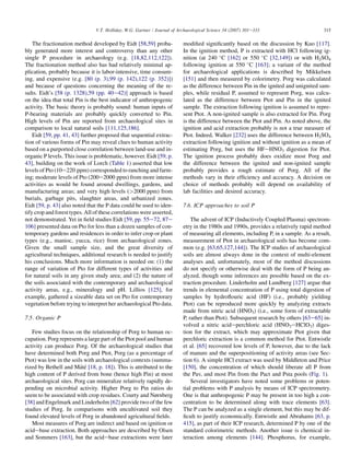 The fractionation method developed by Eidt [58,59] proba-
bly generated more interest and controversy than any other
single P procedure in archaeology (e.g. [18,82,112,122]).
The fractionation method also has had relatively minimal ap-
plication, probably because it is labor-intensive, time consum-
ing, and expensive (e.g. [80 (p. 3),99 (p. 142),122 (p. 352)])
and because of questions concerning the meaning of the re-
sults. Eidt’s [58 (p. 1328),59 (pp. 40e42)] approach is based
on the idea that total Pin is the best indicator of anthropogenic
activity. The basic theory is probably sound: human inputs of
P-bearing materials are probably quickly converted to Pin.
High levels of Pin are reported from archaeological sites in
comparison to local natural soils [111,125,186].
Eidt [59, pp. 41, 43] further proposed that sequential extrac-
tion of various forms of Pin may reveal clues to human activity
based on a purported close correlation between land-use and in-
organic P levels. This issue is problematic, however. Eidt [59, p.
43], building on the work of Lorch (Table 1) asserted that low
levels of Pto (10e220 ppm) corresponded to ranching and farm-
ing; moderate levels of Pto (200e2000 ppm) from more intense
activities as would be found around dwellings, gardens, and
manufacturing areas; and very high levels (2000 ppm) from
burials, garbage pits, slaughter areas, and urbanized zones.
Eidt [59, p. 43] also noted that the P data could be used to iden-
tify crop and forest types. All of these correlations were asserted,
not demonstrated. Yet in field studies Eidt [59, pp. 55e72, 87e
106] presented data on Pto for less than a dozen samples of con-
temporary gardens and residences in order to infer crop or plant
types (e.g., manioc, yucca, rice) from archaeological zones.
Given the small sample size, and the great diversity of
agricultural techniques, additional research is needed to justify
his conclusions. Much more information is needed on: (1) the
range of variation of Pto for different types of activities and
for natural soils in any given study area; and (2) the nature of
the soils associated with the contemporary and archaeological
activity areas, e.g., mineralogy and pH. Lillios [125], for
example, gathered a sizeable data set on Pto for contemporary
vegetation before trying to interpret her archaeological Pto data.
7.5. Organic P
Few studies focus on the relationship of Porg to human oc-
cupation. Porg represents a large part of the Ptot pool and human
activity can produce Porg. Of the archaeological studies that
have determined both Porg and Ptot, Porg (as a percentage of
Ptot) was low in the soils with archaeological contexts (summa-
rized by Bethell and Máté [18, p. 18]). This is attributed to the
high content of P derived from bone (hence high Pin) at most
archaeological sites. Porg can mineralize relatively rapidly de-
pending on microbial activity. Higher Porg to Pin ratios do
seem to be associated with crop residues. Courty and Nørnberg
[38] and Engelmark and Linderholm [62] provide two of the few
studies of Porg. In comparisons with uncultivated soil they
found elevated levels of Porg in abandoned agricultural fields.
Most measures of Porg are indirect and based on ignition or
acidebase extraction. Both approaches are described by Olsen
and Sommers [163], but the acidebase extractions were later
modified significantly based on the discussion by Kuo [117].
In the ignition method, P is extracted with HCl following ig-
nition (at 240 
C [162] or 550 
C [32,149]) or with H2SO4
following ignition at 550 
C [163]; a variant of the method
for archaeological applications is described by Mikkelsen
[151] and then measured by colorimetry. Porg was calculated
as the difference between Pin in the ignited and unignited sam-
ples, while residual P, assumed to represent Porg, was calcu-
lated as the difference between Ptot and Pin in the ignited
sample. The extraction following ignition is assumed to repre-
sent Ptot. A non-ignited sample is also extracted for Pin. Porg
is the difference between the Ptot and Pin. As noted above, the
ignition and acid extraction probably is not a true measure of
Ptot. Indeed, Walker [232] uses the difference between H2SO4
extraction following ignition and without ignition as a mean of
estimating Porg, but uses the HFeHNO3 digestion for Ptot.
The ignition process probably does oxidize most Porg and
the difference between the ignited and non-ignited sample
probably provides a rough estimate of Porg. All of the
methods vary in their efficiency and accuracy. A decision on
choice of methods probably will depend on availability of
lab facilities and desired accuracy.
7.6. ICP approaches to soil P
The advent of ICP (Inductively Coupled Plasma) spectrom-
etry in the 1980s and 1990s, provides a relatively rapid method
of measuring all elements, including P, in a sample. As a result,
measurement of Ptot in archaeological soils has become com-
mon (e.g. [63,65,127,144]). The ICP studies of archaeological
soils are almost always done in the context of multi-element
analyses and, unfortunately, most of the method discussions
do not specify or otherwise deal with the form of P being an-
alyzed, though some inferences are possible based on the ex-
traction procedure. Linderholm and Lundberg [127] argue that
trends in elemental concentration of P using total digestion of
samples by hydroflouric acid (HF) (i.e., probably yielding
Ptot) can be reproduced more quickly by analyzing extracts
made from nitric acid (HNO3) (i.e., some form of extractable
P, rather than Ptot). Subsequent research by others [63e65] in-
volved a nitric acideperchloric acid (HNO3eHClO3) diges-
tion for the extract, which may approximate Ptot given that
perchloric extraction is a common method for Ptot. Entwistle
et al. [65] recovered low levels of P, however, due to the lack
of manure and the superpositioning of activity areas (see Sec-
tion 6). A simple HCl extract was used by Middleton and Price
[150], the concentration of which should liberate all P from
the Pav, and most Pin from the Pact and Psta pools (Fig. 1).
Several investigators have noted some problems or poten-
tial problems with P analysis by means of ICP spectrometry.
One is that anthropogenic P may be present in too high a con-
centration to be determined along with trace elements [63].
The P can be analyzed as a single element, but this may be dif-
ficult to justify economically. Entwistle and Abrahams [63, p.
415], as part of their ICP research, determined P by one of the
standard colorimetric methods. Another issue is chemical in-
teraction among elements [144]. Phosphorus, for example,
315
V.T. Holliday, W.G. Gartner / Journal of Archaeological Science 34 (2007) 301e333
 