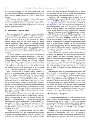 has a tendency to strongly bind with other elements such as Ca
to form insoluble compounds. Depending on extraction proce-
dures, therefore, elevated levels of P may or may not be
detected.
ICP analysis is relatively straightforward and efficient and,
with the growing availability of ICP spectrometers, an impor-
tant component of soil chemical analysis. Those interested in
using the ICP for anthropogenic P analyses should be aware of
potential problems, however.
8. P comparisons e previous studies
There are surprisingly few comparative studies that explore
the influence of laboratory methods on soil P trends in archae-
ological contexts. Despite the many methods available to ex-
tract and measure soil P, it is still uncertain: (1) which
methods produce more or less similar values; (2) which
methods produce the highest levels of P; (3) which methods
yield results that best correlate with anthropogenically altered
soils; and (4) which methods yield sound results and also are
the most efficient and suitable for the field. The following dis-
cussion summarizes some of the handfull of studies that are
available.
The earliest method of P extraction used in archaeological
context, and one still used today, is based on 2% citric acid.
Though citric acid is traditionally viewed as an extractant
for Pav, Macphail et al. [138] argue that it liberates Pin found
in acid soils. Their summary discussion (p. 72) certainly
makes a good case that the method removes large amounts
of P, but they do not clearly indicate which forms of soil P
are extracted by citric acid. Bakkevig [5, p. 86] notes that
2 N HCl extracts 10 times as much P as 2% citric acid.
Ahler [1] presents one of the earlier studies comparing P
methods in an archaeological context. Samples were taken
from fill at Rodgers Shelter, Missouri. The study compared
the results of Ptot by perchloric acid digestion to Pav by the
Bray-1 acid extraction (Table 3). He then compared both re-
sults to the density of occupation debris. Ptot varied as a func-
tion of artifact density through the stratigraphic sequence.
Elevated Pav correlated with artifact density only in the lower
levels, but not the upper deposits. The upper levels accumu-
lated much more slowly than the lower ones, however, and
the relatively low levels of Pav in the upper deposits were at-
tributed to weathering.
Skinner [203] compared a wide variety of P methods to de-
termine which was most reliable for identification of anthropo-
genicaly modified soils in Ohio. The methods included the
spot test, a Hellige-Truog kit (a commercially-available kit
for field analysis of soils; the P method is the Truog H2SO4 ex-
traction for Pav, Table 3), perchloric acid extraction for Ptot,
and HCl extraction for Pin. The perchloric acid extraction pro-
duced the highest correlation with anthrosols, but was positive
only 60% of the time.
Leonardi et al. [122] compared different forms and extrac-
tions of P to determine which best supported the interpretation
of ancient agricultural use of buried soils. They looked at Porg
vs. Ptot as well as the fractionation of P. The results of both the
Porg and Ptot analyses supported the interpretation of agricul-
tural use of the soils, but the latter method is quicker and less
expensive than the fractionation scheme [122, p. 352].
Terry et al. [224] evaluated a soil test kit for use in an ar-
chaeological field laboratory. The P method in the kit was
based on the Mehlich-2 dilute acid procedure (Table 3) and
was compared to a bicarbonate extraction (for a Pin fraction)
[163, procedure 24-5.4, Table 3], perchloric acid digestion (for
Ptot), and the ring test (rated on a 1e5 scale) of Eidt [57]. The
trends in both the Mehlich and bicarbonate procedures are
similar, but the Mehlich procedure produced more extractable
P than the bicarbonate method. The Ptot digestion produced
roughly 100 times the P of the Mehlich procedure, which
was expected because the method dissolves all P in the parent
material. The values from the Mehlich method could not be
used to estimate Ptot. However, both of the Pin fractions
(Mehlich and bicarbonate) better reflected anthropogenic alter-
ations of the soil than did the Ptot. The ring test results had
only a moderate correlation with the Mehlich results. In the
end, Terry et al. [224] decided to use the Mehlich-2 kit because
of its apparent sensitivity to human inputs of P, its efficiency and
cost, and its portability.
Several studies have compared methods of extracting and
measuring Pav. Kamprath and Watson [109] show that the
‘‘Bray-1’’, Olsen P, and North Carolina (or ‘‘Mehlich-1’’) tests
(Table 3) produce generally comparable results. In a geoarch-
aeological context, Proudfoot [175, p. 95] compared Pav
levels based on a variety of extractants (using calcium lactate,
hydrochloric acid, acetic acid, citric acid, and distilled water).
The values generally ranged significantly, due to variable P
levels as well as chemical reactions during the extraction
processes.
In a comparison that is not in an archaeological context, Kuo
[117, pp. 870, 874] summarizes the results of the various
methods of Ptot measurement. The perchloric acid and sodium
hypobromite digestions yield comparable results, but both
methods may underestimate Ptot in proportion to P embedded
in the matrix of silicate minerals such as quartz. Sodium carbon-
ate fusion and the H2SO4eH2O2eHF method both tend to ex-
tract more P than the perchloric acid and sodium hypobromite
digestions. The difference between Ptot determined by fusion
and that determined by perchloric acid digestion was greatest
in samples with a high sand content (see also Section 5.4).
9. P comparisons e this paper
To further comparative studies of soil P analyses in archae-
ological contexts, we subjected samples from three very differ-
ent archaeological sites to a variety of soil P extractions and
measurements. The samples are from: the Lubbock Lake site
(41LU1), Texas; the Hulburt Creek site (47SK292), Wiscon-
sin; and the British Camp site (45SJ24) on San Juan Island,
Washington.
Lubbock Lake is in a dry valley on the semiarid Southern
High Plains of northwestern Texas [105]. The samples are
from a stratified sequence of well-drained buried soils devel-
oped in calcareous, quartzose, and sandy eolian (and some
316 V.T. Holliday, W.G. Gartner / Journal of Archaeological Science 34 (2007) 301e333
 
