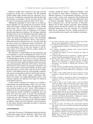 Duplicate samples were extracted by the same acid and
measured on an ICP and a colorimeter. The ICP generally
yielded slightly higher numbers than the colorimeter, due to
the presence of interfering compounds that affected either light
transmittance or absorbance. For the most part, however, the
two types of measurement produced similar soil P values.
Although the magnitudes of soil P values in our study are
largely dependent on acid strength and concentration, the dif-
ferent acid extraction methods often, but not always, yielded
similar trends. This is critically important for it underscores
the rigor and analytical value of conducting soil P analyses
during archaeological investigations. All techniques identified
elevated levels of soil P at the British Camp shell midden and
the Hulburt Creek planting surfaces. A horizons, the primary
surface for human and biological activity, often had higher
soil P values than the other horizons. There is some trend var-
iability between the techniques to be sure. And, the results did
not always match our expectations based on fieldwork. Yet,
the discrepancies noted in previous sections also have signifi-
cant archaeological value as they force attention to the dy-
namic nature of site formation and the complex qualities of
archaeological site chemistry.
The importance of understanding site geoarchaeology and
soil P dynamics is crucial in interpreting the results of soil P
studies. The Lubbock Lake site well illustrates the importance
of understanding all sources of soil P as well as soil formation
at an archaeological site. Parent material variability influenced
soil P values for certain analytical methods. Inputs of aerosolic
clays and translocation influenced soil P trends at Trench 104
and Trench 95. Soil formation can rearrange soil particles and
distort soil P trends as shown by the influence of shrinkeswell
and translocation on soil P values from the Trench 95 Bkb1
horizon. At the Hulburt Creek site, redoxymorphic conditions
and coarsely textured deposits affected soil P trends in the pre-
agricultural soil, while specific organic amendments influ-
enced soil P trends in the ridged-field planting surfaces. Soil
moisture conditions also affected soil P values for stratum M
at the British Camp site.
A wide variety of methods for P analyses are available to
archaeologists and geoarchaeologists. Only a few were exam-
ined here, yet our study clearly shows the importance of the
acid extraction method on soil P results. Which method or
methods are best for a particular project will depend on the re-
search questions and the availability of equipment, time, and
funds. This raises three points in closing. The interpretation
of soil P trends is dependent on an understanding of site geo-
archaeology and soil P dynamics. The comparison of soil P
values, even Ptot values, are suspect if the analytical methods
are different. Further, all soil P methods (or any lab methods,
for that matter) should be thoroughly described or referenced
to facilitate interpretations.
Acknowledgments
Julie Stein (University of Washington) kindly provided the
British Camp samples. We also thank B.L. Allen (Texas Tech
University), Jemuel Ripley, and James Mayer for their
assistance during this project. Additional laboratory work
was provided by James Burton (University of Wisconsin-
Madison Laboratory of Archaeological Chemistry), who also
read an earlier version of the manuscript, Glen Fredlund and
Mary Jo Schabel (University of Wisconsin-Milwaukee Soils
 Physical Geography Laboratory), Donald Meyer (Rock
River Laboratory, Inc.), and the University of Wisconsin-
Madison Soil  Plant Analysis Laboratory. Diane Holliday
helped organize and edit the reference list. The manuscript
benefitted significantly from the comments of E. Christian
Wells and an anonymous reviewer. Another anonymous re-
viewer provided mostly negative and unhelpful commentary.
References
[1] S.A. Ahler, A chemical analysis of deposits at Rogers Rock Shelter,
Missouri, Plains Anthropologist 18 (1973) 116e131.
[2] O. Arrhenius, Die Bodenanalyse im Dienst der Archäologie, Zeitschrift
für Pflanzenernährung, Düngung, and Bodenkunde Tiel B 10 (1931)
427e439.
[3] O. Arrhenius, Fosfathalten I Skanska Jordar, Sveriges Geologiska
Undersokning 28 (1934) 1e30.
[4] O. Arrhenius, Investigation of soil from old Indian sites, Ethnos 28
(1963) 122e136.
[5] S. Bakkevig, Phosphate analysis in archaeology e problems and recent
progress, Norwegian Archaeological Review 13 (1980) 73e100.
[6] J.W. Ball, R.G. Kelsay, Prehistoric phosphate levels in the upper
Belize Valley, Central America, in: T.W. Killion (Ed.), Gardens of
Prehistory: The Archaeology of Settlement Agriculture in Greater
Mesoamerica, The University of Alabama Press, Tuscaloosa, 1992,
pp. 234e262.
[7] L. Barba, P. Denise, Actividades humanas y análisis quimco de los su-
elos: El caso de Osumacinta Viejo, Chiapas, Memorias de la XVII
Mesa Redonda de la Sociedad Mexicana de Antropologia 2 (1984)
263e277.
[8] L. Barba, A. Ortiz, Análisis quimco de pisos de ocupacion: Un caso
etnografico en Tlaxcala, Mexico, Latin American Antiquity 3 (1992)
63e82.
[9] L. Barba, B. Ludlow, L. Manzanilla, R. Valdez, La vida doméstica en
Teotihuacan: Un estudio de interdiciplinario, Ciencia y Desarrollo 77
(1987) 21e32.
[10] L. Barba, A. Ortiz, K. Link, L. López Lujan, L. Lazos, The chemical
analysis of residues in floors and the reconstruction of ritual activities
at the Templo Mayor, Mexico, in: M.V. Orna (Ed.), Archaeological
Chemistry: Organic, Inorganic and Biochemical Analysis, American
Chemical Society, Washington, DC, 1996, pp. 139e156.
[11] L. Barba, F. Pierrebough, C. Trejo, A. Ortiz, K. Link, Activites
humaines refletees dans les sols d’unites d’habitation contemporaine
et prehispanique du Yucatan (Mexique): Etudes chimiques ethnoarchéo-
logiches et archéologiches, Revue d’Archéométrie 19 (1995) 79e95.
[12] S.A. Barber, Soil Nutrient Bioavailability: A Mechanistic Approach,
second ed., John Wiley and Sons, New York, 1995.
[13] T. Beach, Soil constraints on northwest Yucatán, Mexico: pedoarchaeol-
ogy and Maya subsistence at Chunchucmil, Geoarchaeology 13 (1998)
759e791.
[14] M. Bell, P.J. Fowler, S.W. Hillson (Eds.), Experimental Earthwork
Project 1960e1992, Council for British Archaeology Research Report
100, 1996.
[15] M.R. Bender, C.W. Wood, Total phosphorus in soil, in: G.M. Pierzynski
(Ed.), Methods of Phosphorous Analysis for Soils, Sediments, Resid-
uals, and Waters, Southern Cooperative Series Bulletin No. 396, U.S.
Department of Agriculture and North Carolina State University,
Raleigh, 2000, pp. 45e49 (Southern Extension/Research Activity-
Information Exchange Group 17).
327
V.T. Holliday, W.G. Gartner / Journal of Archaeological Science 34 (2007) 301e333
 