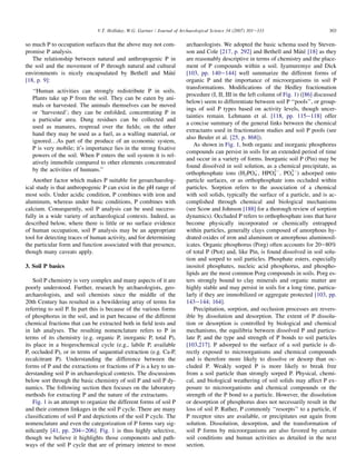 so much P to occupation surfaces that the above may not com-
promise P analysis.
The relationship between natural and anthropogenic P in
the soil and the movement of P through natural and cultural
environments is nicely encapsulated by Bethell and Máté
[18, p. 9]:
‘‘Human activities can strongly redistribute P in soils.
Plants take up P from the soil. They can be eaten by ani-
mals or harvested. The animals themselves can be moved
or ‘harvested’; they can be enfolded, concentrating P in
a particular area. Dung residues can be collected and
used as manures, respread over the fields; on the other
hand they may be used as a fuel, as a walling material, or
ignored.As part of the produce of an economic system,
P is very mobile; it’s importance lies in the strong fixative
powers of the soil. When P enters the soil system it is rel-
atively immobile compared to other elements concentrated
by the activities of humans.’’
Another factor which makes P suitable for geoarchaeolog-
ical study is that anthropogenic P can exist in the pH range of
most soils. Under acidic condition, P combines with iron and
aluminum, whereas under basic conditions, P combines with
calcium. Consequently, soil P analysis can be used success-
fully in a wide variety of archaeological contexts. Indeed, as
described below, where there is little or no surface evidence
of human occupation, soil P analysis may be an appropriate
tool for detecting traces of human activity, and for determining
the particular form and function associated with that presence,
though many caveats apply.
3. Soil P basics
Soil P chemistry is very complex and many aspects of it are
poorly understood. Further, research by archaeologists, geo-
archaeologists, and soil chemists since the middle of the
20th Century has resulted in a bewildering array of terms for
referring to soil P. In part this is because of the various forms
of phosphorus in the soil, and in part because of the different
chemical fractions that can be extracted both in field tests and
in lab analyses. The resulting nomenclature refers to P in
terms of its chemistry (e.g. organic P, inorganic P, total P),
its place in a biogeochemical cycle (e.g., labile P, available
P, occluded P), or in terms of sequential extraction (e.g. Ca-P,
recalcitrant P). Understanding the difference between the
forms of P and the extractions or fractions of P is a key to un-
derstanding soil P in archaeological contexts. The discussions
below sort through the basic chemistry of soil P and soil P dy-
namics. The following section then focuses on the laboratory
methods for extracting P and the nature of the extractants.
Fig. 1 is an attempt to organize the different forms of soil P
and their common linkages in the soil P cycle. There are many
classifications of soil P and depictions of the soil P cycle. The
nomenclature and even the categorization of P forms vary sig-
nificantly [41, pp. 204e206]. Fig. 1 is thus highly selective,
though we believe it highlights those components and path-
ways of the soil P cycle that are of primary interest to most
archaeologists. We adopted the basic schema used by Steven-
son and Cole [217, p. 292] and Bethell and Máté [18] as they
are reasonably descriptive in terms of chemistry and the place-
ment of P compounds within a soil. Iyamuremye and Dick
[103, pp. 140e144] well summarize the different forms of
organic P and the importance of microorganisms in soil P
transformations. Modifications of the Hedley fractionation
procedure (I, II, III in the left column of Fig. 1) ([86] discussed
below) seem to differentiate between soil P ‘‘pools’’, or group-
ings of soil P types based on activity levels, though uncer-
tainties remain. Lehmann et al. [118, pp. 115e118] offer
a concise summary of the general links between the chemical
extractants used in fractionation studies and soil P pools (see
also Beuler et al. [25, p. 868]).
As shown in Fig. 1, both organic and inorganic phosphorus
compounds can persist in soils for an extended period of time
and occur in a variety of forms. Inorganic soil P (Pin) may be
found dissolved in soil solution, as a chemical precipitate, as
orthophosphate ions (H2PO4

, HPO4
2
, PO4
3
) adsorped onto
particle surfaces, or as orthophosphate ions occluded within
particles. Sorption refers to the association of a chemical
with soil solids, typically the surface of a particle, and is ac-
complished through chemical and biological mechanisms
(see Scow and Johnson [188] for a thorough review of sorption
dynamics). Occluded P refers to orthophosphate ions that have
become physically incorporated or chemically entrapped
within particles, generally clays composed of amorphous hy-
drated oxides of iron and aluminum or amorphous aluminosil-
icates. Organic phosphorus (Porg) often accounts for 20e80%
of total P (Ptot) and, like Pin, is found dissolved in soil solu-
tion and sorped to soil particles. Phosphate esters, especially
inositol phosphates, nucleic acid phosphorus, and phospho-
lipids are the most common Porg compounds in soils. Porg es-
ters strongly bound to clay minerals and organic matter are
highly stable and may persist in soils for a long time, particu-
larly if they are immobilized or aggregate protected [103, pp.
143e144; 164].
Precipitation, sorption, and occlusion processes are revers-
ible by dissolution and desorption. The extent of P dissolu-
tion or desorption is controlled by biological and chemical
mechanisms, the equilibria between dissolved P and particu-
late P, and the type and strength of P bonds to soil particles
[103,217]. P adsorped to the surface of a soil particle is di-
rectly exposed to microorganisms and chemical compounds
and is therefore more likely to dissolve or desorp than oc-
cluded P. Weakly sorped P is more likely to break free
from a soil particle than strongly sorped P. Physical, chemi-
cal, and biological weathering of soil solids may affect P ex-
posure to microorganisms and chemical compounds or the
strength of the P bond to a particle. However, the dissolution
or desorption of phosphorus does not necessarily result in the
loss of soil P. Rather, P commonly ‘‘resorpts’’ to a particle, if
P receptor sites are available, or precipitates out again from
solution. Dissolution, desorption, and the transformation of
soil P forms by microorganisms are also favored by certain
soil conditions and human activities as detailed in the next
section.
303
V.T. Holliday, W.G. Gartner / Journal of Archaeological Science 34 (2007) 301e333
 