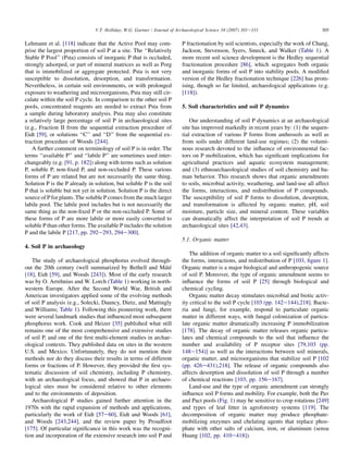 Lehmann et al. [118] indicate that the Active Pool may com-
prise the largest proportion of soil P at a site. The ‘‘Relatively
Stable P Pool’’ (Psta) consists of inorganic P that is occluded,
strongly adsorped, or part of mineral matrices as well as Porg
that is immobilized or aggregate protected. Psta is not very
susceptible to dissolution, desorption, and transformation.
Nevertheless, in certain soil environments, or with prolonged
exposure to weathering and microorganisms, Psta may still cir-
culate within the soil P cycle. In comparison to the other soil P
pools, concentrated reagents are needed to extract Psta from
a sample during laboratory analysis. Psta may also constitute
a relatively large percentage of soil P in archaeological sites
(e.g., Fraction II from the sequential extraction procedure of
Eidt [59], or solutions ‘‘C’’ and ‘‘D’’ from the sequential ex-
traction procedure of Woods [244].
A further comment on terminology of soil P is in order. The
terms ‘‘available P’’ and ‘‘labile P’’ are sometimes used inter-
changeably (e.g. [91, p. 182]) along with terms such as solution
P, soluble P, non-fixed P, and non-occluded P. These various
forms of P are related but are not necessarily the same thing.
Solution P is the P already in solution, but soluble P is the soil
P that is soluble but not yet in solution. Solution P is the direct
source of P for plants. The soluble P comes from the much larger
labile pool. The labile pool includes but is not necessarily the
same thing as the non-fixed P or the non-occluded P. Some of
these forms of P are more labile or more easily converted to
soluble P than other forms. The available P includes the solution
P and the labile P [217, pp. 292e293, 294e300].
4. Soil P in archaeology
The study of archaeological phosphorus evolved through-
out the 20th century (well summarized by Bethell and Máté
[18], Eidt [59], and Woods [243]). Most of the early research
was by O. Arrehnius and W. Lorch (Table 1) working in north-
western Europe. After the Second World War, British and
American investigators applied some of the evolving methods
of soil P analysis (e.g., Solecki, Dauncy, Dietz, and Mattingly
and Williams; Table 1). Following this pioneering work, there
were several landmark studies that influenced most subsequent
phosphorus work. Cook and Heizer [35] published what still
remains one of the most comprehensive and extensive studies
of soil P, and one of the first multi-element studies in archae-
ological contexts. They published data on sites in the western
U.S. and Mexico. Unfortunately, they do not mention their
methods nor do they discuss their results in terms of different
forms or fractions of P. However, they provided the first sys-
tematic discussion of soil chemistry, including P chemistry,
with an archaeological focus, and showed that P in archaeo-
logical sites must be considered relative to other elements
and to the environments of deposition.
Archaeological P studies gained further attention in the
1970s with the rapid expansion of methods and applications,
particularly the work of Eidt [57e60], Eidt and Woods [61],
and Woods [243,244], and the review paper by Proudfoot
[175]. Of particular significance in this work was the recogni-
tion and incorporation of the extensive research into soil P and
P fractionation by soil scientists, especially the work of Chang,
Jackson, Stevenson, Syers, Smeck, and Walker (Table 1). A
more recent soil science development is the Hedley sequential
fractionation procedure [86], which segregates both organic
and inorganic forms of soil P into stability pools. A modified
version of the Hedley fractionation technique [226] has prom-
ising, though so far limited, archaeological applications (e.g.
[118]).
5. Soil characteristics and soil P dynamics
Our understanding of soil P dynamics at an archaeological
site has improved markedly in recent years by: (1) the sequen-
tial extraction of various P forms from anthrosols as well as
from soils under different land-use regimes; (2) the volumi-
nous research devoted to the influence of environmental fac-
tors on P mobilization, which has significant implications for
agricultural practices and aquatic ecosystem management;
and (3) ethnoarchaeological studies of soil chemistry and hu-
man behavior. This research shows that organic amendments
to soils, microbial activity, weathering, and land-use all affect
the forms, interactions, and redistribution of P compounds.
The susceptibility of soil P forms to dissolution, desorption,
and transformation is affected by organic matter, pH, soil
moisture, particle size, and mineral content. These variables
can dramatically affect the interpretation of soil P trends at
archaeological sites [42,43].
5.1. Organic matter
The addition of organic matter to a soil significantly affects
the forms, interactions, and redistribution of P [103, figure 1].
Organic matter is a major biological and anthropogenic source
of soil P. Moreover, the type of organic amendment seems to
influence the forms of soil P [25] through biological and
chemical cycling.
Organic matter decay stimulates microbial and biotic activ-
ity critical to the soil P cycle [103 (pp. 142e144),218]. Bacte-
ria and fungi, for example, respond to particulate organic
matter in different ways, with fungal colonization of particu-
late organic matter dramatically increasing P immobilization
[178]. The decay of organic matter releases organic particu-
lates and chemical compounds to the soil that influence the
number and availability of P receptor sites [79,103 (pp.
148e154)] as well as the interactions between soil minerals,
organic matter, and microorganisms that stabilize soil P [102
(pp. 426e431),218]. The release of organic compounds also
affects desorption and dissolution of soil P through a number
of chemical reactions [103, pp. 156e167].
Land-use and the type of organic amendment can strongly
influence soil P forms and mobility. For example, both the Pav
and Pact pools (Fig. 1) may be sensitive to crop rotations [249]
and types of leaf litter in agroforestry systems [119]. The
decomposition of organic matter may produce phosphate-
mobilizing enzymes and chelating agents that replace phos-
phate with other salts of calcium, iron, or aluminum (sensu
Huang [102, pp. 410e418]).
305
V.T. Holliday, W.G. Gartner / Journal of Archaeological Science 34 (2007) 301e333
 