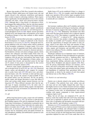 Bronze-Age peoples at Tofts Ness, located in the northeast-
ern Orkney Islands, added grassy turf, human waste, ash, and
organic discard to the calcareous wind-blown sand deposits
there in order to improve cultivating conditions. These organic
inputs significantly elevated phosphorus levels in the remnant
cultivated soils there, which were preserved below mounds
[195]. Although there is long history of cultivation in Scot-
land, plaggen-like anthrosols have, thus far, only been reported
in some Bronze-Age [195] or in Medieval [194] field systems
there. This suggests that only specific organic amendments
and manuring strategies will result in a soil with long-term el-
evated phosphorus levels [33,168]. Indeed, ancient agriculture
depleted soil P, and changed other soil properties across much
of northwest Europe in ways that continue to affect modern
forests [55,230].
Organic discard and microbial action play a significant role
in the development of a family of anthrosols in the Amazon
basin known as terra preta [71,120,143]. Among the more im-
portant additions to the soil is black carbon, which is produced
by the incomplete combustion of organic matter. Terra preta
often has an order of magnitude more black carbon than adja-
cent Oxisols. Black carbon is resistant to chemical and micro-
bial breakdown, elevates soil cation exchange capacity, slowly
oxidizes into carboxylic acid which readily forms esters im-
portant to organic P chemistry, and may forge organo-mineral
complexes with silt and clay sized particles that retain P and
other nutrients [72,73]. The importance of black carbon, fish
and animal bone discard, and microbial action for the high
soil P content of terra preta is documented by thin section
and electron microprobe analysis [184].
However, many organic amendments to the soil do not re-
sult in elevated levels of soil P [103, pp. 148e154]. Dissolved
organic carbon and phosphorus may compete for receptor
sites in acidic forest soils [107,108] and in iron- and alumi-
num-rich humic soils [70]. Ash beds in slash and burn agro-
forestry may increase the amount of plant-available P near
the ground surface over the short-term. Yet fire can destroy
organic matter and disrupt illuviation in ways that affects P
forms and cycling within deeper mineral horizons over the
long-term [27]. These different outcomes show that the spe-
cific type of organic amendment [121], the entire suite of
chemical compounds released during organic decomposition
[79], and the local soil environment [41] determine the forms
and amounts of soil P.
5.2. pH
pH has long been known to play a major role in P solubility
and precipitation [103, p. 142]. An increase in pH decreases
the P-binding capacity of Fe and Al compounds in acidic soils.
Under these circumstances, P mobilization is primarily due to
ligand exchange reactions where hydroxide ions replace phos-
phorus at receptor sites [103, pp. 156e159]. In neutral and al-
kaline soils, an increase in pH increases the number of soil P
receptor sites by stimulating calcite and apatite formation. In
sum, phosphorus solubility and mobilization is greatest in soils
with a neutral pH.
Stable forms of P can be mobilized if there is a change in
pH. Butzer [26, p. 156], for example, noted that phosphorus
peaks were upwards of 80 cm below major occupation levels
at Cueva Morin, Spain due to the mobilization of phosphorus
in neutral pH cave sediments.
5.3. Soil moisture
Soil moisture conditions affect soil P solubility and mobili-
zation through chemical and biological mechanisms, although
the lack of consensus suggests that many variables are at play
[85,103 (pp. 171e176)]. Moderately well-drained soils often
retain more Pin than poorly-drained soils in adjacent riparian
settings (e.g. [133]). This tendency is partially due to the re-
lease of P when Fe3þ
is reduced to Fe2þ
during saturation.
Soil redox reactions may produce compounds that influence
the number of available soil P receptors. Periodic saturation
favors the sequestration of nitrogen and carbon in some set-
tings, which in turn affects the forms and amounts of Porg
[40]. Soil moisture conditions also affect vegetative decompo-
sition, organic acid formation, and microbial activity [156],
which in turn influence P levels, solubility, sorption, mobiliza-
tion, and resorption [103].
Floodwater sediment was an important source of nutrients,
including P, for the fields of many pre-Industrial era agricultur-
alists. Periodic saturation may have a ‘‘buffering effect’’ that
minimizes soil P losses, as shown by the analysis of soils
from experimental shifting cultivation plots located in the
Amazon River floodplain and adjacent uplands [248]. How-
ever, the precise relationships between soil moisture, soil P
forms, and soil P cycling there await further study. Soil mois-
ture, along with organic inputs and microbial activity, limited
soil degradation in traditional Zuni agricultural fields over
long periods, as shown by the analysis of soils from upland
and alluvial sites in New Mexico [100,159].
5.4. Particle size and mineralogy
Particle size is directly related to the number and efficacy
of P receptors. Clay particles have more surface area per
unit mass and are more highly charged than sand. Clay is
thus highly reactive in soils. Finely-textured soils have a higher
P sorption capacity since surface-precipitated and adsorped P
are common in most soils. As aforementioned, clays readily
combine with organic compounds to form organo-mineral
complexes high in soil P.
Many, but not all clays, are composed of Fe- and Al-
hydroxy oxides that readily bind with soil P. Clay mineralogy
can be just as important as particle size for P retention, with
lower rates of adsorption and desorption associated with kao-
linite than with Fe- and Al-hydroxy oxides [171].
Solomon et al. [212] examined the covariation between par-
ticle size and soil P forms across a land-use transect of primary
forest, degraded woodland, and cultivated fields in northern
Tanzania. They sequentially extracted P from individual parti-
cle size classes at each site and found that forest clearance and
agriculture depleted far more soil P from sands than silts or
306 V.T. Holliday, W.G. Gartner / Journal of Archaeological Science 34 (2007) 301e333
 