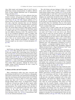 clays. Both organic and inorganic forms of soil P were de-
pleted from coarsely textured particles. In addition, different
forms of Porg exhibited differential rates of mineralization
during cultivation [211].
The sequential extraction of P from anthrosols that have
formed in calcium- and gypsum-rich sediments in the Maya
lowlands well illustrates the influence of parent materials on
soil P forms [54, pp. 259e260]. Organic additions of P to
ground surfaces are quickly mineralized in limestone-derived
soils with a high base saturation there (see also Weisbach
et al. [234] for details on the relationship between calcareous
parent materials, soil moisture, organic matter, and P sorp-
tion). The ancient Maya intensively added organic materials,
and in some cases terraced, infields in the Petexbatun region
to combat rapid rates of P mineralization. Parent materials
may also influence laboratory results. The sequential extrac-
tion of soil P produced ambiguous results in samples with
very high levels of Ca in the above study of Maya land-use.
P can re-bond with free cations such as Ca in the sample ex-
tract, if they are not removed during sample pre-treatment.
However, strong chemical pre-treatment to eliminate Ca
from the sample can also remove Ca-bound phosphates [53,
pp. 207].
5.5. Time
Soil P forms can change with the passage of time (e.g. [19,
pp. 211e213]). More specifically, there is an overall decrease
in Ptot and a general shift, in percentage terms, from Pact to
Psta over time [233]. Several innovative P fractionation studies
have used this relationship to distinguish between ancient and
modern inputs of P [59, pp. 42e43]. Early Bronze-Age settle-
ments in central Portugal had less soil P and a higher ratio of
occluded P to ‘‘easily extractable P’’ than Middle Age settle-
ments [125]. A similar soil P relationship differentiates ancient
from modern Maya agriculture, although the diverse topo-
graphic settings around Chunchucmil are also a source of
soil P variation there [13].
6. Human activities and soil P dynamics
Many archaeological studies have been concerned with
documenting elevated levels of soil P. However, ethnographic
observations, historical data, and experimental archaeology all
show that some human activities increase levels of soil P while
others decrease it or have no affect on soil P values. Human
activity may affect soil P levels at an archaeological site
through multiple indirect means. As detailed above, changes
in land-use or discard may change the pH or organic matter
content of soils and thus affect soil P forms, interactions,
and redistribution. The variable distribution of P and other el-
ements across a site, augmented by other data and an under-
standing of the local soil environment, have proven
invaluable for interpreting activity areas at scales ranging
from individual rooms (e.g. [231]) to intrasettlement land-
use [6] and settlement hierarchies [225].
The cold climate and poor drainage of delta soils in the
Arctic favors retention of P and other elements at modern
Cupiit Eskimo fishing camps in Alaska [113]. P was an order
of magnitude higher in soils below roof-covered fish drying
racks at the Chevik site than in nearby control samples. Fish
drippings also significantly elevated the levels of K, Mg, Ba,
Ca, K, and Na there, while hearths had elevated levels of P,
K, and Mg. Yet P was not elevated in the fish smokehouse,
in part because of high pedestrian traffic and in part because
the mud floor there was refurbished. The use of fire barrels
and the voracity of dogs in devouring fish discard also affected
P levels at modern Cupiit sites.
Elevated levels of organic matter and soil P have been
documented in other Arctic archaeological sites with middens
and house basins (e.g. [32]). Since human activities vary, we
can expect soil P values to also vary across a site. Natural
factors must be taken into account, however. The influence
of topography on soil moisture, organic decomposition, and
microbial populations has been shown to affect sodium bicar-
bonate-extractable phosphorus values across ancient Dorset
and Thule sites in Arctic Canada [47]. Bird droppings around
perch rocks there had soil P levels nearly as high as human
habitation areas. The anthropogenic enrichment of soil P af-
fects vegetation e an important component of the P cycle e for
many centuries in the Canadian Arctic. Nevertheless, despite the
influence of natural factors, villages had between 5 and 7 times
more soil P than nearby control areas [47].
Several investigators combined the spatial distribution of
organic carbon, Ca, Mg, and P from Iroquoian sites with his-
toric documents to identify activity areas at the scale of the
long house and also the village [77,88,89]. Hearths and mid-
dens containing ashes are particularly important in the above
studies as are the relationships between hearths and families
in the multi-family long house. Historic accounts of Iroquoian
peoples using fire and other organic amendments to manage
soil fertility were confirmed by excavation of the Creemore
Corn Hill site, though the affect of such practices on soil P var-
ied widely across the relict fields [87, p. 387].
Luis Barba and his colleagues have long carried out exem-
plary ethnographic and archaeological studies of soil chemistry
and human behavior in different Mesoamerican environments
including Tlaxcala [8], Chiapas [7], and the Yucatan [11].
Modern observations of human behavior are combined with
maps of P concentrations and those of other inorganic ele-
ments such as Ca and Fe, carbonates, soil parameters such
as pH and color, and organic compounds such as fatty acids,
carbohydrates, and protein-rich albumin residues to chemi-
cally characterize activity areas. Despite variation between
sites, there are several generalities with respect to P that
emerge from this research. Hearths, cooking features, and
middens with wood ash generally have elevated levels of P,
K, and other elements. Organic residues in food preparation,
consumption, and disposal areas also elevate soil P levels.
Food preparation may affect many soil characteristics, partic-
ularly if nixtamal (dough made from lime, maize, and water) is
prepared in one place for an extended period of time (see also
Middleton and Price [150, pp. 678e679]). Yet, this work also
307
V.T. Holliday, W.G. Gartner / Journal of Archaeological Science 34 (2007) 301e333
 
