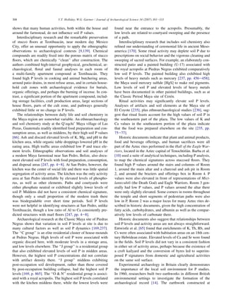 shows that many human activities, both within the house and
around the farmstead, do not influence soil P values.
Interdisciplinary research and the remarkable preservation
of stucco floors at Teotihuacán, near modern day Mexico
City, offer an unusual opportunity to apply the ethnographic
observations to archaeological contexts [9,139]. Chemical
compounds are readily fixed into the porous matrix of stucco
floors, which are chemically ‘‘clean’’ after construction. The
authors combined high-interval geophysical, geochemical, ar-
chaeological, floral and faunal analyses in each room of
a multi-family apartment compound at Teotihuacán. They
found high P levels in cooking and animal butchering areas,
around patio drains, in most refuse areas, and in certain house-
hold cult zones with archaeological evidence for burials,
organic offerings, and perhaps the burning of incense. In con-
trast, a significant portion of the apartment compound, includ-
ing storage facilities, craft production areas, large sections of
house floors, parts of the cult zone, and pathways generally
exhibited little or no change in P levels.
The relationships between daily life and soil chemistry in
the Maya region are somewhat variable. An ethnoarchaeology
and soil chemistry study at the Q’eqchi’ Maya village of Las
Pozas, Guatemala readily identified food preparation and con-
sumption areas, as well as middens, by their high soil P values
[66]. Ash and discard elevated levels of K, Mg, and pH in the
kitchen area, while organic table droppings lowered pH in the
eating area. High traffic areas exhibited low P and trace ele-
ment levels. Ethnographic observations and soil analyses of
a modern Maya farmstead near San Pedro, Belize, also docu-
ment elevated soil P levels with food preparation, consumption,
and disposal areas [247, pp. 4e8]. At San Pedro, however, the
kitchen was the center of social life and there was little spatial
segregation of activity areas. The kitchen was the only activity
area at San Pedro identifiable by elevated levels of phospho-
rus, as well as other elements. Paths and courtyards were
either phosphate neutral or exhibited slightly lower levels of
soil P. Middens did not have a consistent chemical signature,
though only a small proportion of the modern trash there
was biodegradable over short time periods. Soil P levels
were not helpful in identifying structures at San Pedro, unlike
Teotihuacán, though a low ratio of Al to Ca consistently pre-
dicted structures with marl floors [247, pp. 4e8].
Archaeological research at the Classic Maya site of Piedras
Negras shows that variation in soil P levels at site is due to
many cultural factors as well as soil P dynamics [169,237].
The ‘‘C group’’ is an elite residential cluster of house-mounds
at Pedras Negras. High levels of soil P were associated with
organic discard here, with moderate levels in a storage area,
and low levels elsewhere. The ‘‘J group’’ is a residential group
that also exhibited elevated levels of soil P in midden areas.
However, the highest soil P concentrations did not correlate
with artifact density there. ‘‘J group’’ middens exhibiting
post-occupation soil development, rather than those covered
by post-occupation building collapse, had the highest soil P
levels [169, p. 865]. The ‘‘O  N’’ residential group is associ-
ated with a royal acropolis. The highest soil P levels correlated
with the kitchen middens there, while the lowest levels were
found near the entrance to the acropolis. Presumably, the
low levels are related to courtyard sweeping and the presence
of a path.
Interdisciplinary research that includes soil chemistry also
refined our understanding of ceremonial life in ancient Meso-
america [170]. Some ritual activity may deplete soil P due to
prescriptions on social behavior and the vigorous cleaning and
sweeping of sacred surfaces. For example, an elaborately con-
structed patio and a painted building (U-17) associated with
the royal acropolis at Piedras Negras exhibited comparatively
low soil P levels. The painted building also exhibited high
levels of heavy metals such as mercury [237, pp. 456e458];
the Maya used mercury sulfide [HgS] to make red pigments.
Low levels of soil P and elevated levels of heavy metals
have been documented in other painted buildings, such as at
the Classic Period Maya site of Cerén.
Ritual activities may significantly elevate soil P levels.
Analyses of artifacts and soil elements at the Maya site of
El Coyote [235], plus ethnoarchaeological studies [236], sug-
gest that ritual feasts account for the high values of soil P in
the southeastern part of the plaza. The low values of K and
Ca values in the southeastern portion of the plaza indicate
that the food was prepared elsewhere on the site [235, pp.
75e77].
Historic documents indicate that plant and animal products,
food and beverage offerings, and human sacrifices were all
part of the Aztec rites performed in the Hall of the Eagle War-
riors, located in the Aztec capital of Tenochtitlán. Barba et al.
[10] used a suite of analytical techniques, including P analysis,
to map the chemical signatures across stuccoed floors. They
found high P values around the stairs and columns of Room
1, around the main altar and a charcoal and ash pit in Room
2, and around the braziers and offerings box in Room 4. P
values were also elevated in front of representations of Mict-
lantecuhtli (the Death God) and Eagle Warriors. Room 3 gen-
erally had low P values, and P values around the altar there
were only slightly elevated. Some corners in rooms throughout
the temple and short segments of pedestrian paths were also
low in P. Room 2 was a major locus for many Aztec rites de-
scribed in historic documents, given the high concentration of
fatty acids, carbohydrates, and albumin as well as the compar-
atively low levels of carbonate there.
Historic documents also suggest that relationships between
soil P levels and activity areas are not always straightforward.
Entwistle et al. [65] found that enrichments of K, Th, Rb, and
Cs were often associated with habitation areas on an 18th cen-
tury Hebridean estate. Elevated levels of Ca and Sr were found
in the fields. Soil P levels did not vary in a consistent fashion
in either set of activity areas, perhaps because the existence of
a croft kailyard and the conversion of byres led to superim-
posed P signatures from domestic and agricultural activities
on the same soil surface.
Experimental archaeology in Britain clearly demonstrates
the importance of the local soil environment for P studies.
In 1960, researchers built two earthworks in different British
environmental settings to investigate the formation of the
archaeological record [14]. The earthwork constructed at
308 V.T. Holliday, W.G. Gartner / Journal of Archaeological Science 34 (2007) 301e333
 