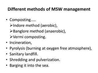 Different methods of MSW management
• Composting…..
Indore method (aerobic),
Banglore method (anaerobic),
Vermi composting.
• Incineration,
• Pyrolysis (burning at oxygen free atmosphere),
• Sanitary landfill.
• Shredding and pulverization.
• Barging it into the sea.
 
