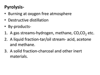 Pyrolysis-
• Burning at oxygen free atmosphere
• Destructive distillation
• By-products-
1. A gas streams-hydrogen, methane, CO,CO2 etc.
2. A liquid fraction-tar/oil stream- acid, acetone
and methane.
3. A solid fraction-charcoal and other inert
materials.
 