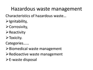 Hazardous waste management
Characteristics of hazardous waste…
Ignitability,
Corrosivity,
Reactivity
Toxicity.
Categories……
Biomedical waste management
Redioactive waste management
E-waste disposal
 