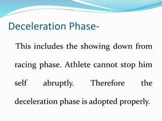 Deceleration Phase-
This includes the showing down from
racing phase. Athlete cannot stop him
self abruptly. Therefore the
deceleration phase is adopted properly.
 