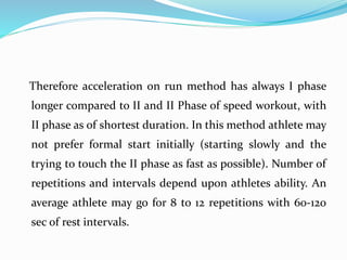 Therefore acceleration on run method has always I phase
longer compared to II and II Phase of speed workout, with
II phase as of shortest duration. In this method athlete may
not prefer formal start initially (starting slowly and the
trying to touch the II phase as fast as possible). Number of
repetitions and intervals depend upon athletes ability. An
average athlete may go for 8 to 12 repetitions with 60-120
sec of rest intervals.
 