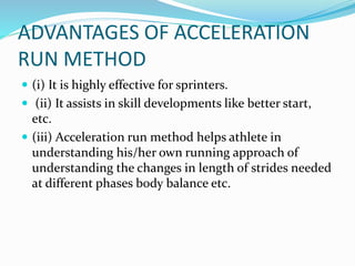 ADVANTAGES OF ACCELERATION
RUN METHOD
 (i) It is highly effective for sprinters.
 (ii) It assists in skill developments like better start,
etc.
 (iii) Acceleration run method helps athlete in
understanding his/her own running approach of
understanding the changes in length of strides needed
at different phases body balance etc.
 