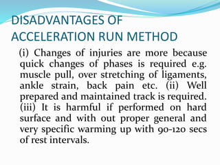 DISADVANTAGES OF
ACCELERATION RUN METHOD
(i) Changes of injuries are more because
quick changes of phases is required e.g.
muscle pull, over stretching of ligaments,
ankle strain, back pain etc. (ii) Well
prepared and maintained track is required.
(iii) It is harmful if performed on hard
surface and with out proper general and
very specific warming up with 90-120 secs
of rest intervals.
 