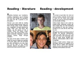 Reading - literature Reading - development
Reading develops your vocabulary,
creativity, imagination, way of thinking
and may even change the perception
you have over life in general or your
own person.
Discover your inner child by reading
your favorite childhood books, train your
brain through police novels, challenge
your imagination through adventurous
books, check your cold blood with
thrillers, see the beauty of life in
romantic novels and poetry, dream
about future with science-fiction ones,
search someone's biography, research
historical events, laugh through
comedies.
The type of the book it doesn't even
matter as long as it keeps you captivate
in its inner world. Don't let the books
you start unfinished as you may never
find out the faith of your favorite
character, discover new places or join
adventurous trips around the world!
The more we get older, the more we
want to develop ourselves. Be the best
in what you do, enjoy every single
minute of it and you will never feel like
you are actually working.
Achieve higher steps in your career by
reading books, researches, articles and
every single thing you find interesting
and connected to your job. Invest in
yourself as no one will do more than
you can.
Although the career can bring us lots of
benefits, the personal developments
matters as well. Mind your soul and
spirit, feed them with knowledge, take
them to upper levels. Develop your
patience, communication skills or learn
to meditate.
Become a better person, change your
bad habits, improve your qualities, try to
always bring a better and improved
version of you at the surface. And most
important, let the others see it too!
 