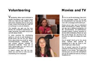 Volunteering Movies and TV
Volunteering allows each individual to
identify themselves with a good cause
while you help and get helped at the
same time. Volunteer and you are going
to get in return the things you need; it's
an exchange in a win-win situation.
The benefits you gain are the new
friends, the wonderful experiences, the
happy memories, the smiles and joy that
you will always cherish.
In some countries the volunteering
system is not yet so well developed in
formal terms, but yet you can always
find a place where you could be useful:
churches/mosques, orphanages, day
care centers, asylums, hospitals or
educational institutes. There are so
many opportunities you can find in an
association or foundation.
It doesn't matter how old you are,
where you are from or who you are.
Volunteering is for everybody!
If it is to use the technology, than do it
in your advantage. Watch TV not just
for entertainment, but look also for the
ones with a message worth listening to.
Movies are an easy way to understand
better the literature or history, but they
can also give a different perspective on
life. Documentaries, art performances,
travelling advices, cooking, carpentry or
diverse skills developing shows are just
few of the things you can find on TV
and that can help you escape the daily
routine.
Fan of serials? Don't go for the whole
series, episode after episode as
interesting as it may be. Enjoy it, but
don't forget your other chores.
Fan of movies? Leave the TV and the
computer at home and go out with your
friends to the cinema. The feeling the
cinemas give you and that atmosphere
can not be created at home by having a
headphone on.
 