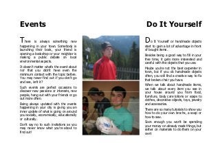 Events Do It Yourself
There is always something new
happening in your town. Somebody is
launching their book, your friend is
opening a bookshop or your neighbor is
making a public debate on local
environmental aspects.
It doesn't matter what's the event about
nor that you didn't have even the
minimum contact with the topic before.
You may never find out if you don't go
and see, isn't it?
Such events are perfect occasions to
discover new passions or interests, new
people, hang out with your friends or go
out more often.
Being always updated with the events
happening in your city is giving you an
inner update of what is going on around
you socially, economically, educationally
or culturally.
Don't say no to such invitations as you
may never know what you're about to
find out!
Do It Yourself or handmade objects
start to gain a lot of advantage in front
of bought items.
Besides being a good way to fill in your
free time, it gets more interested and
careful with the objects that you use.
Maybe you're not the best carpenter in
town, but if you do handmade objects
often, you will find a creative way to fix
that broken chair you have.
When we talk about handmade items,
we talk about every item you see in
your house around you from food,
furniture, body care lotions or soaps to
clothes, decorative objects, toys, jewelry
and accessories.
There are so many tutorials to show you
how to do your own broche, a soap or
how to sew.
Soon enough you won't be spending
your money on already made things, but
rather on materials to do them on your
own!
 